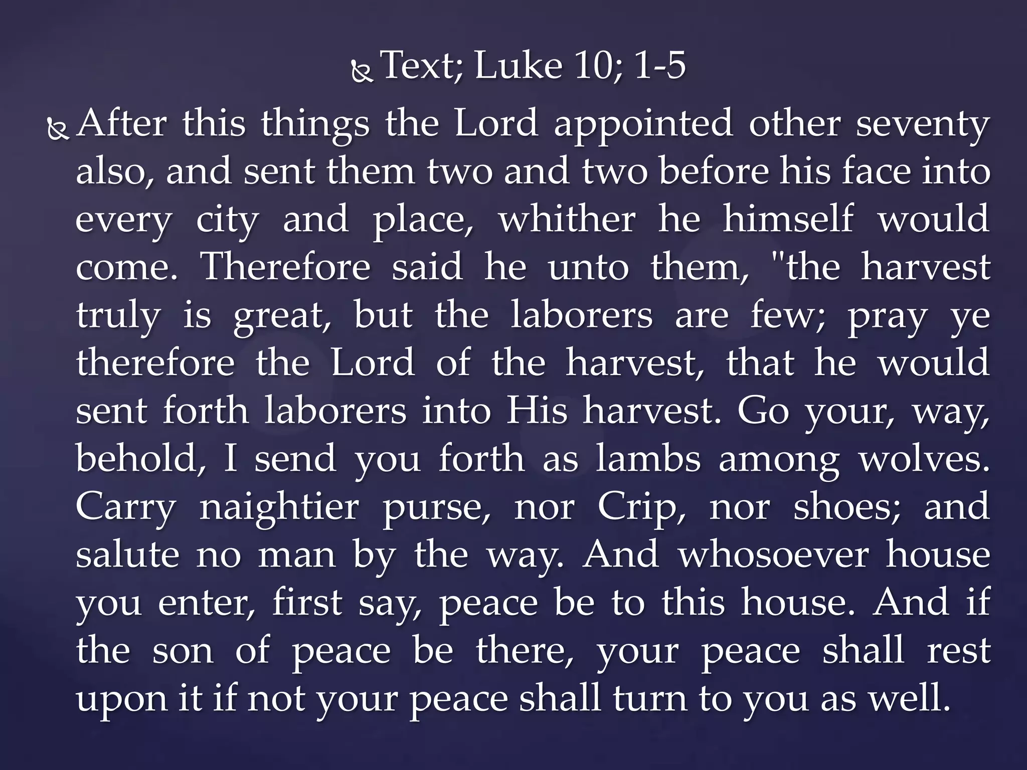 Text; Luke 10; 1-5
 After this things the Lord appointed other seventy
also, and sent them two and two before his face into
every city and place, whither he himself would
come. Therefore said he unto them, "the harvest
truly is great, but the laborers are few; pray ye
therefore the Lord of the harvest, that he would
sent forth laborers into His harvest. Go your, way,
behold, I send you forth as lambs among wolves.
Carry naightier purse, nor Crip, nor shoes; and
salute no man by the way. And whosoever house
you enter, first say, peace be to this house. And if
the son of peace be there, your peace shall rest
upon it if not your peace shall turn to you as well.


 