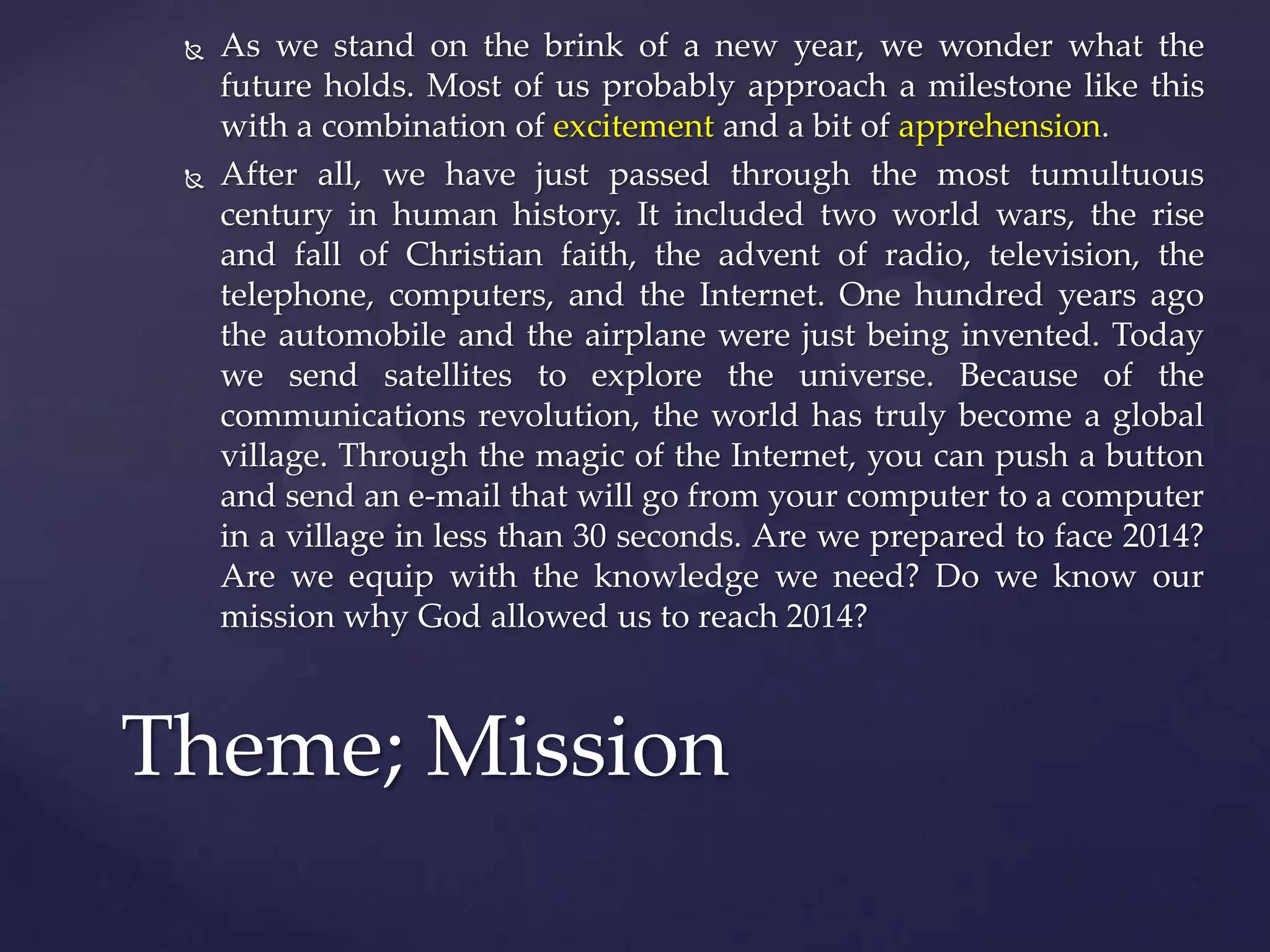 



As we stand on the brink of a new year, we wonder what the
future holds. Most of us probably approach a milestone like this
with a combination of excitement and a bit of apprehension.
After all, we have just passed through the most tumultuous
century in human history. It included two world wars, the rise
and fall of Christian faith, the advent of radio, television, the
telephone, computers, and the Internet. One hundred years ago
the automobile and the airplane were just being invented. Today
we send satellites to explore the universe. Because of the
communications revolution, the world has truly become a global
village. Through the magic of the Internet, you can push a button
and send an e-mail that will go from your computer to a computer
in a village in less than 30 seconds. Are we prepared to face 2014?
Are we equip with the knowledge we need? Do we know our
mission why God allowed us to reach 2014?

Theme; Mission

 