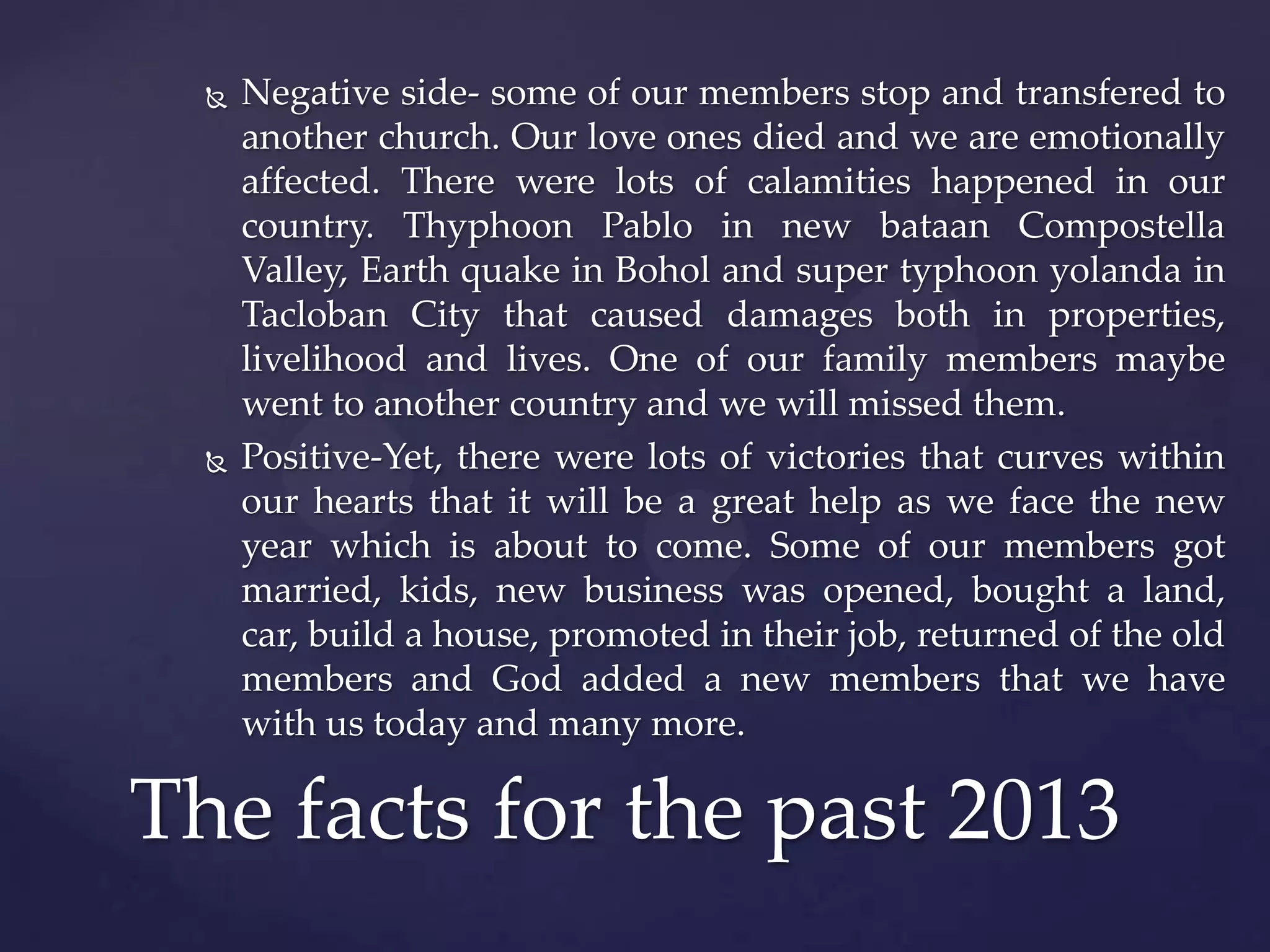 



Negative side- some of our members stop and transfered to
another church. Our love ones died and we are emotionally
affected. There were lots of calamities happened in our
country. Thyphoon Pablo in new bataan Compostella
Valley, Earth quake in Bohol and super typhoon yolanda in
Tacloban City that caused damages both in properties,
livelihood and lives. One of our family members maybe
went to another country and we will missed them.
Positive-Yet, there were lots of victories that curves within
our hearts that it will be a great help as we face the new
year which is about to come. Some of our members got
married, kids, new business was opened, bought a land,
car, build a house, promoted in their job, returned of the old
members and God added a new members that we have
with us today and many more.

The facts for the past 2013

 