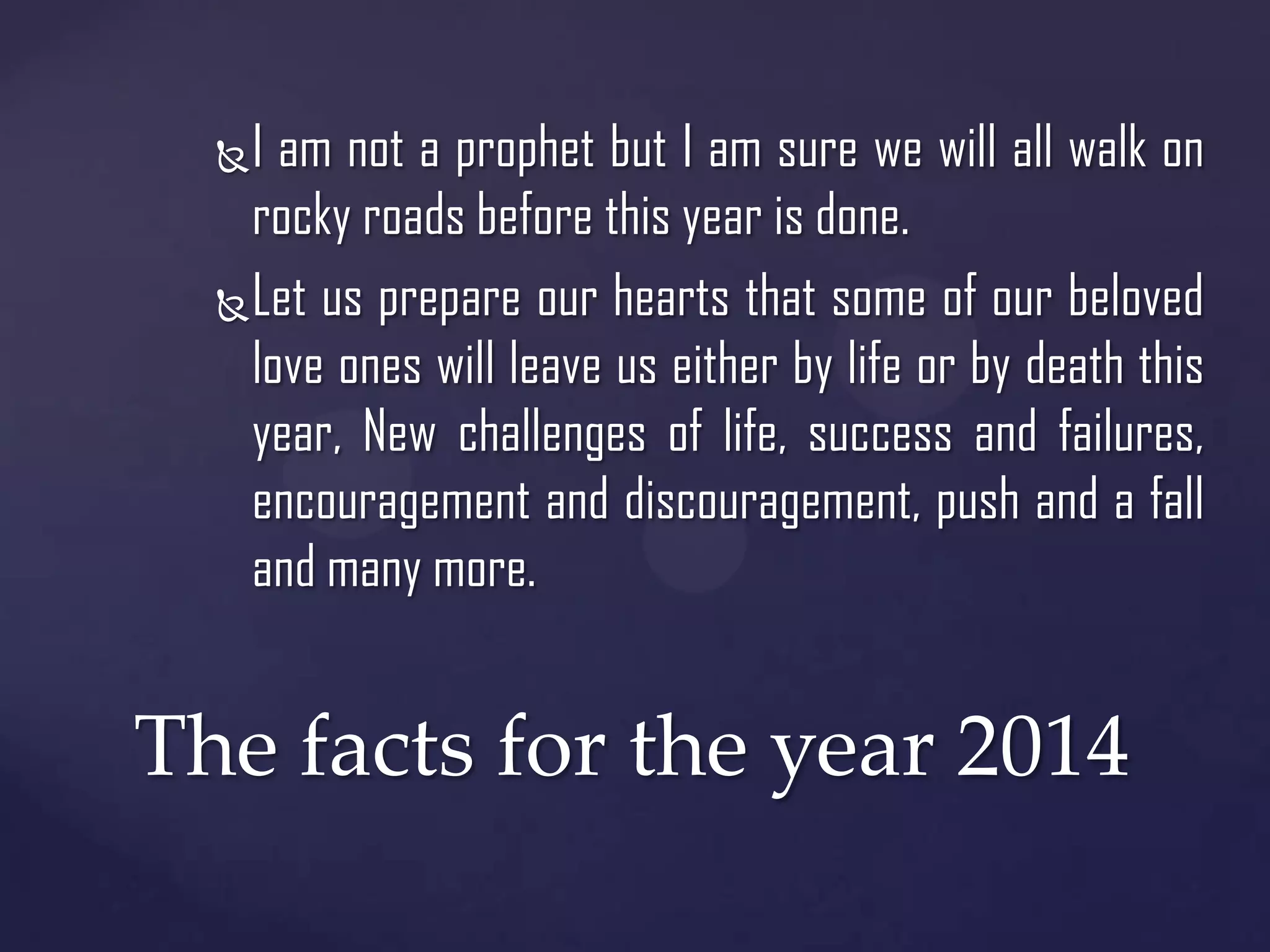 I am not a prophet but I am sure we will all walk on
rocky roads before this year is done.
 Let us prepare our hearts that some of our beloved
love ones will leave us either by life or by death this
year, New challenges of life, success and failures,
encouragement and discouragement, push and a fall
and many more.


The facts for the year 2014

 