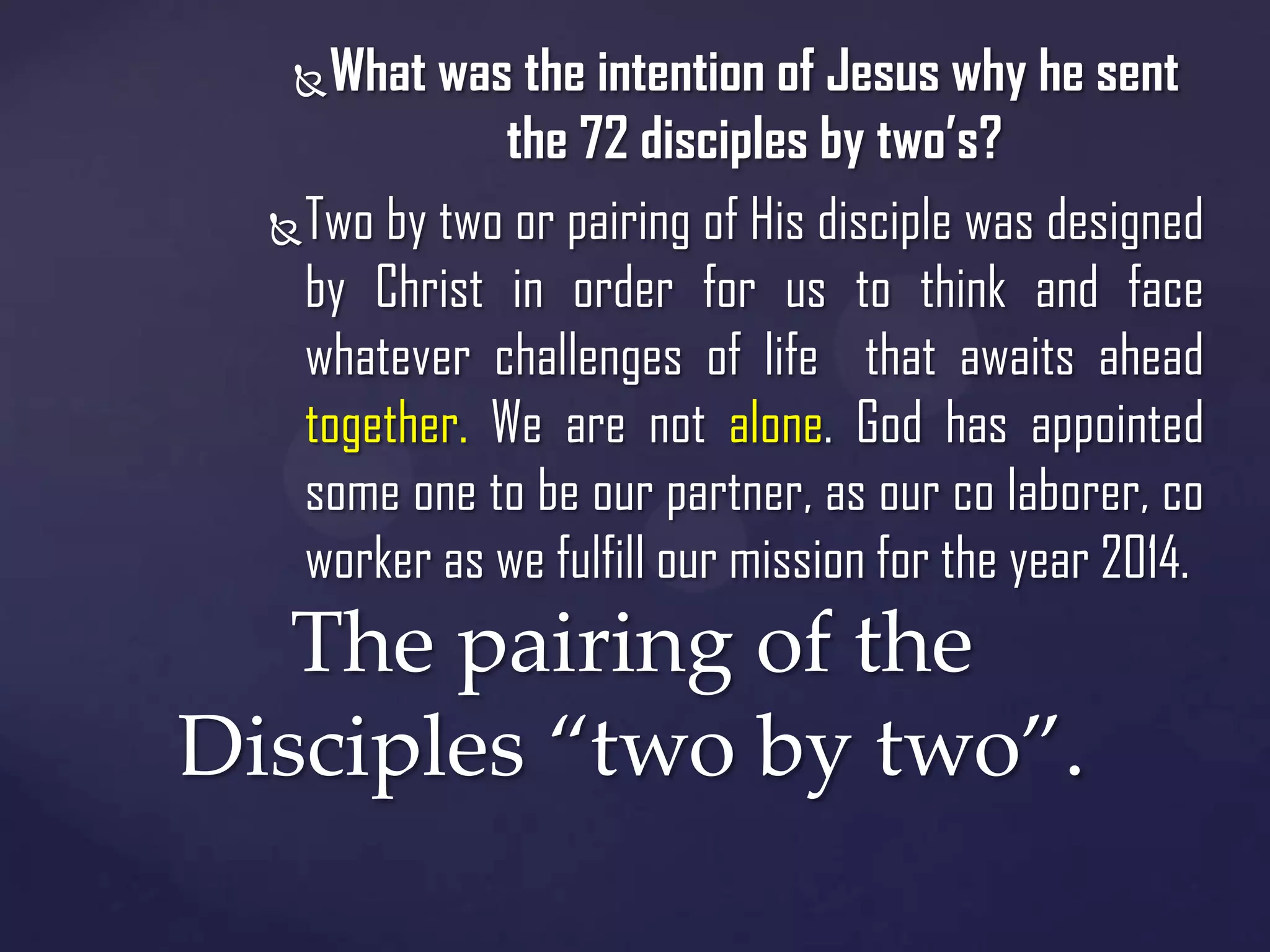 What was the intention of Jesus why he sent
the 72 disciples by two’s?
 Two by two or pairing of His disciple was designed
by Christ in order for us to think and face
whatever challenges of life that awaits ahead
together. We are not alone. God has appointed
some one to be our partner, as our co laborer, co
worker as we fulfill our mission for the year 2014.


The pairing of the
Disciples “two by two”.

 