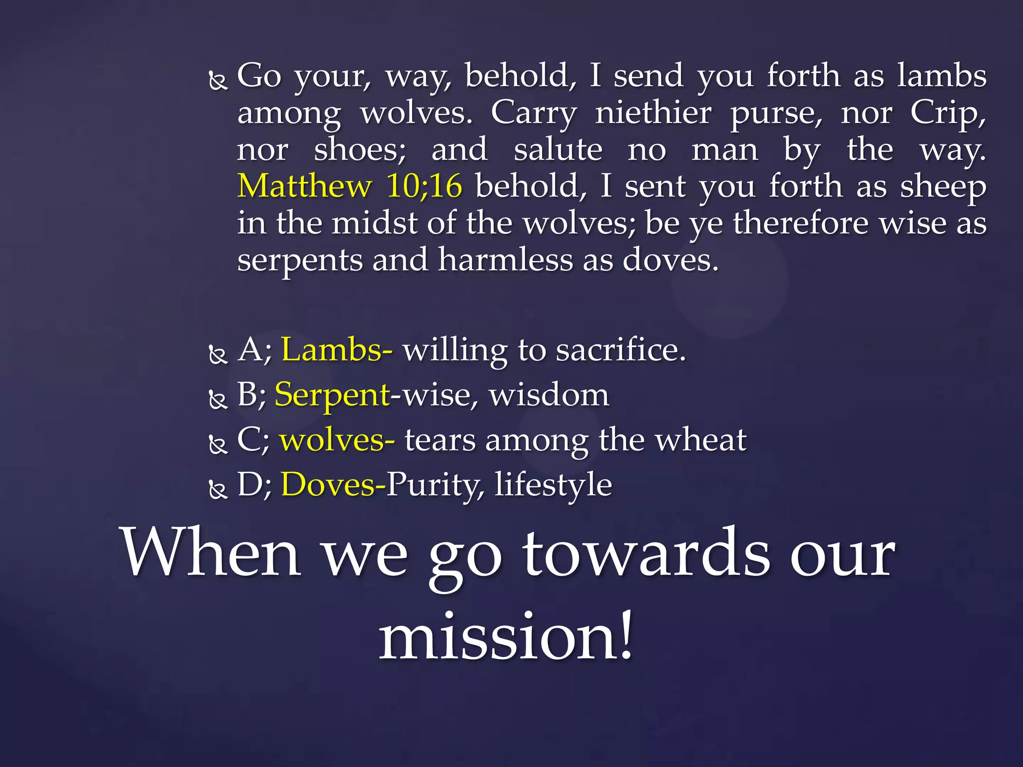 

Go your, way, behold, I send you forth as lambs
among wolves. Carry niethier purse, nor Crip,
nor shoes; and salute no man by the way.
Matthew 10;16 behold, I sent you forth as sheep
in the midst of the wolves; be ye therefore wise as
serpents and harmless as doves.

A; Lambs- willing to sacrifice.
 B; Serpent-wise, wisdom
 C; wolves- tears among the wheat
 D; Doves-Purity, lifestyle


When we go towards our
mission!

 