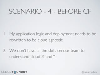 SCENARIO - 4 - BEFORE CF
1. My application logic and deployment needs to be
rewritten to be cloud agnostic.
2. We don’t have all the skills on our team to
understand cloud X andY.
@tushardadlani
 