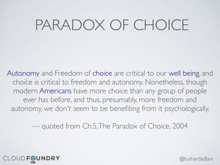 PARADOX OF CHOICE
Autonomy and Freedom of choice are critical to our well being, and
choice is critical to freedom and autonomy. Nonetheless, though
modern Americans have more choice than any group of people
ever has before, and thus, presumably, more freedom and
autonomy, we don't seem to be beneﬁting from it psychologically.
— quoted from Ch.5,The Paradox of Choice, 2004
@tushardadlani
 