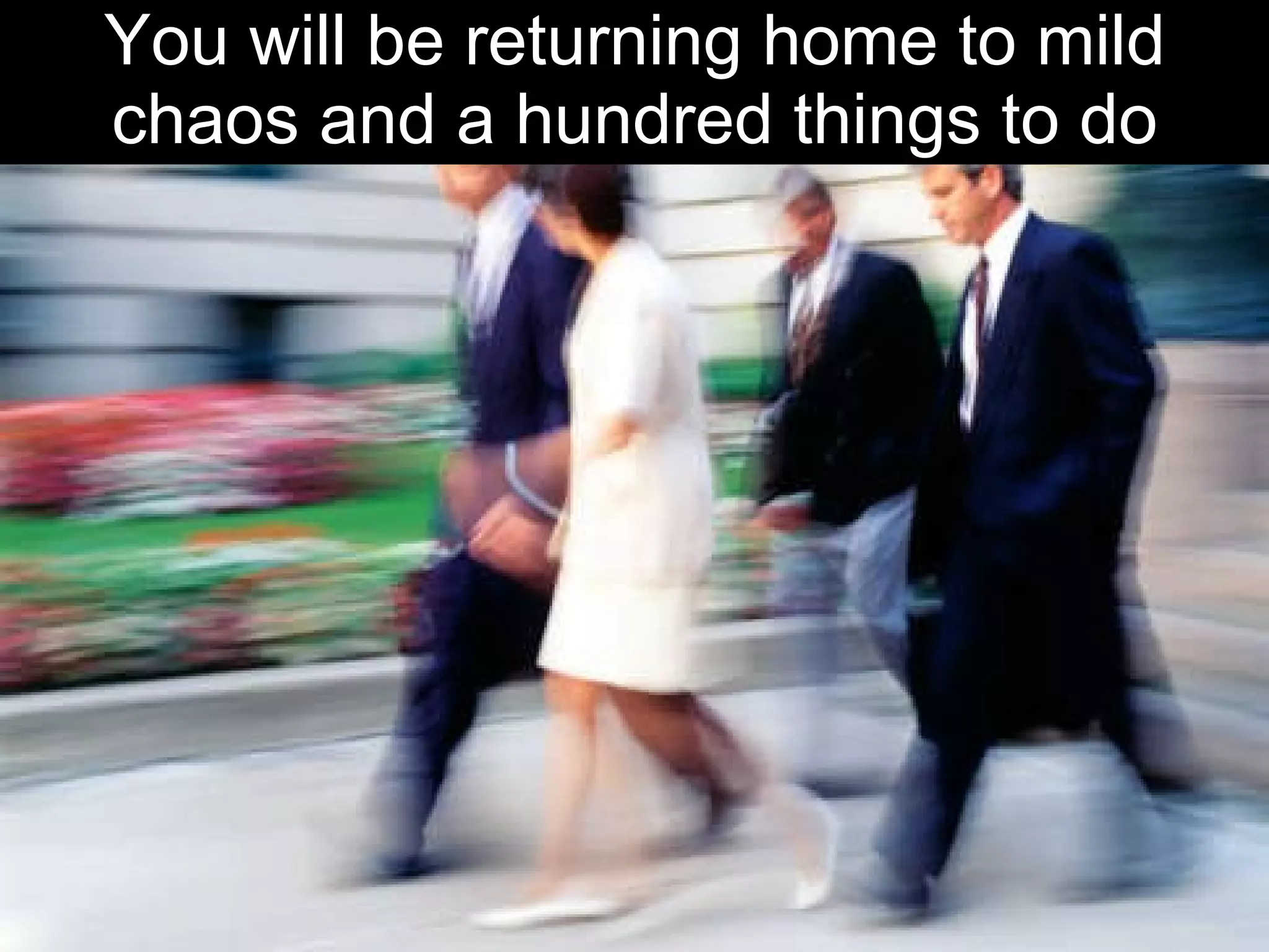 You will be returning home to mild chaos and a hundred things to do 