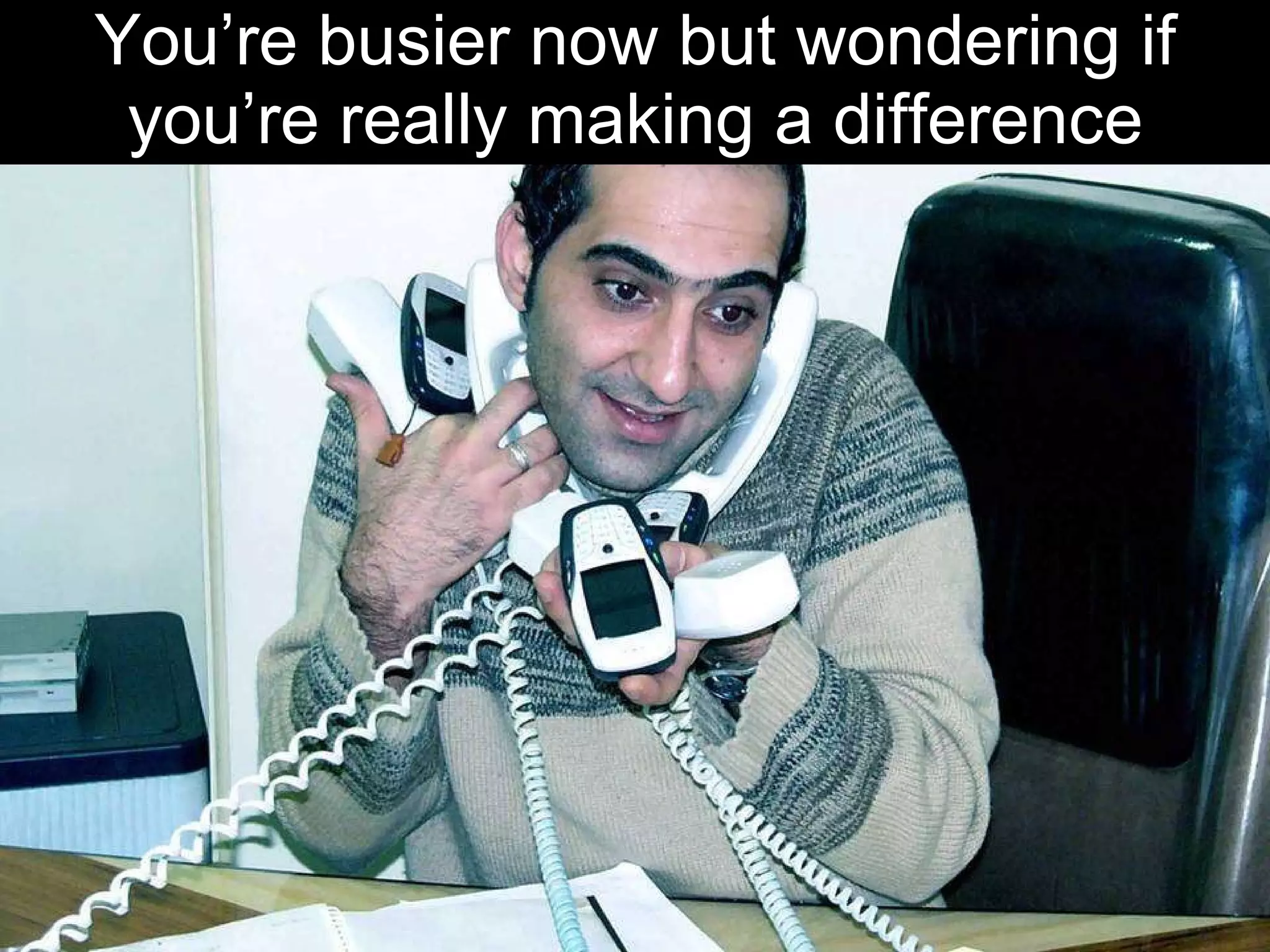 You’re busier now but wondering if you’re really making a difference 