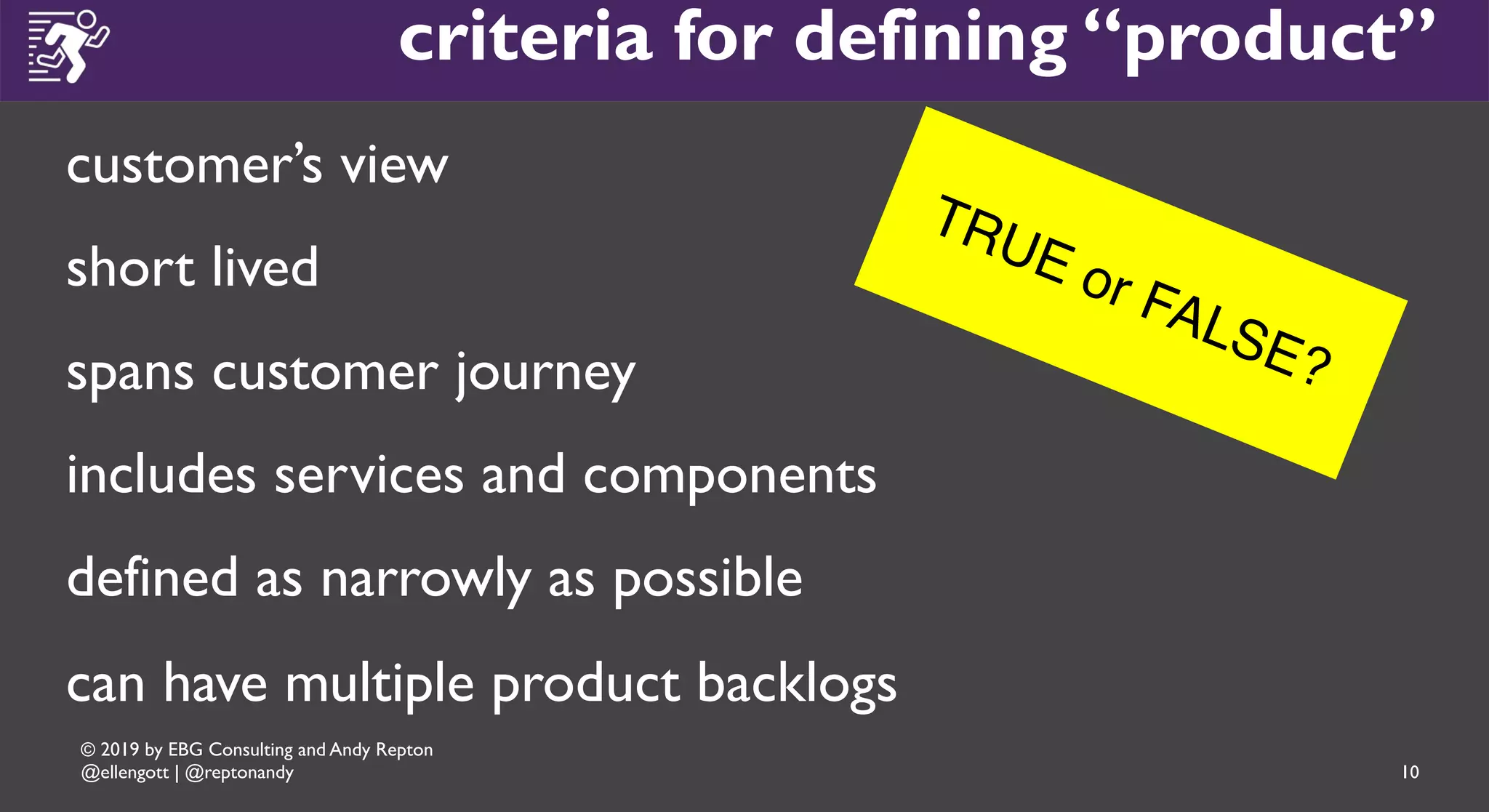 © 2019 by EBG Consulting and Andy Repton
@ellengott | @reptonandy
criteria for defining “product”
customer’s view
short lived
spans customer journey
includes services and components
defined as narrowly as possible
can have multiple product backlogs
TRUE or FALSE?
10
 