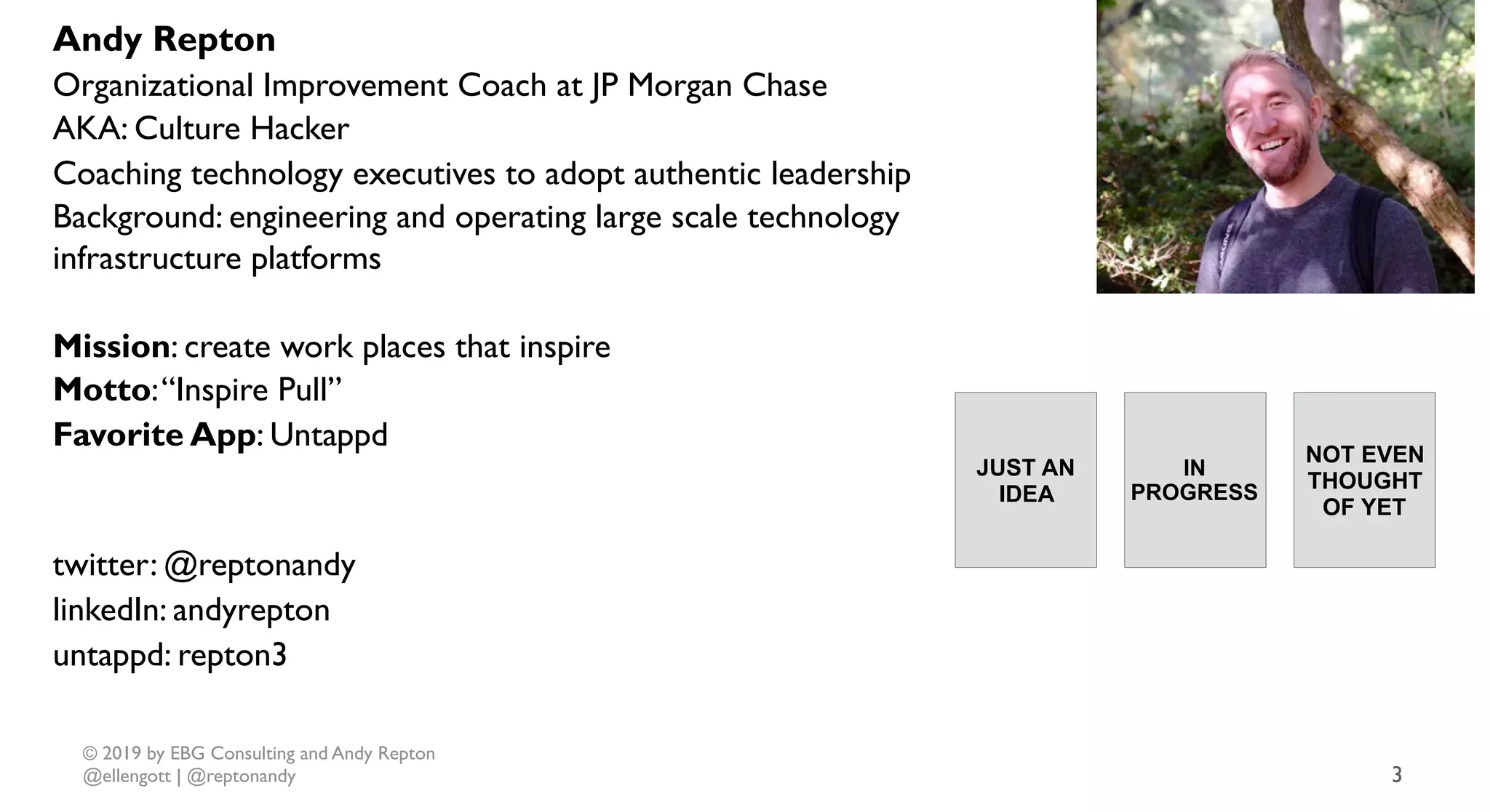 © 2019 by EBG Consulting and Andy Repton
@ellengott | @reptonandy 3
Andy Repton
Organizational Improvement Coach at JP Morgan Chase
AKA: Culture Hacker
Coaching technology executives to adopt authentic leadership
Background: engineering and operating large scale technology
infrastructure platforms
Mission: create work places that inspire
Motto:“Inspire Pull”
Favorite App: Untappd
twitter: @reptonandy
linkedIn: andyrepton
untappd: repton3
JUST AN
IDEA
IN
PROGRESS
NOT EVEN
THOUGHT
OF YET
Books
 