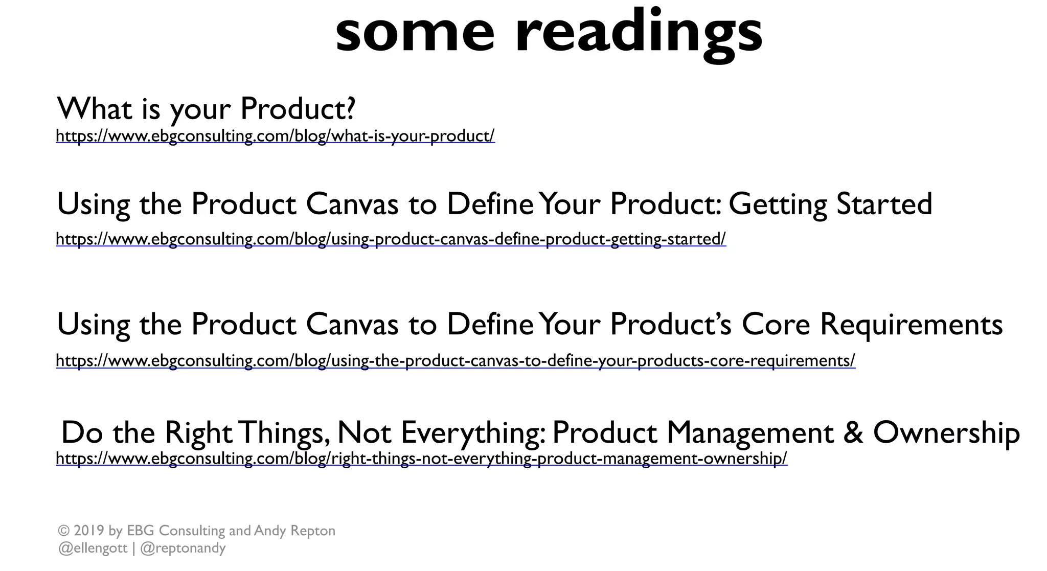 © 2019 by EBG Consulting and Andy Repton
@ellengott | @reptonandy
https://www.ebgconsulting.com/blog/what-is-your-product/
some readings
https://www.ebgconsulting.com/blog/using-the-product-canvas-to-define-your-products-core-requirements/
https://www.ebgconsulting.com/blog/using-product-canvas-define-product-getting-started/
https://www.ebgconsulting.com/blog/right-things-not-everything-product-management-ownership/
What is your Product?
Using the Product Canvas to DefineYour Product: Getting Started
Using the Product Canvas to DefineYour Product’s Core Requirements
Do the Right Things, Not Everything: Product Management & Ownership
 