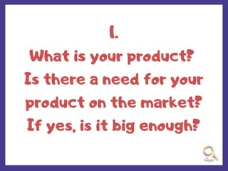 1.
What is your product?
Is there a need for your
product on the market?
If yes, is it big enough?
 