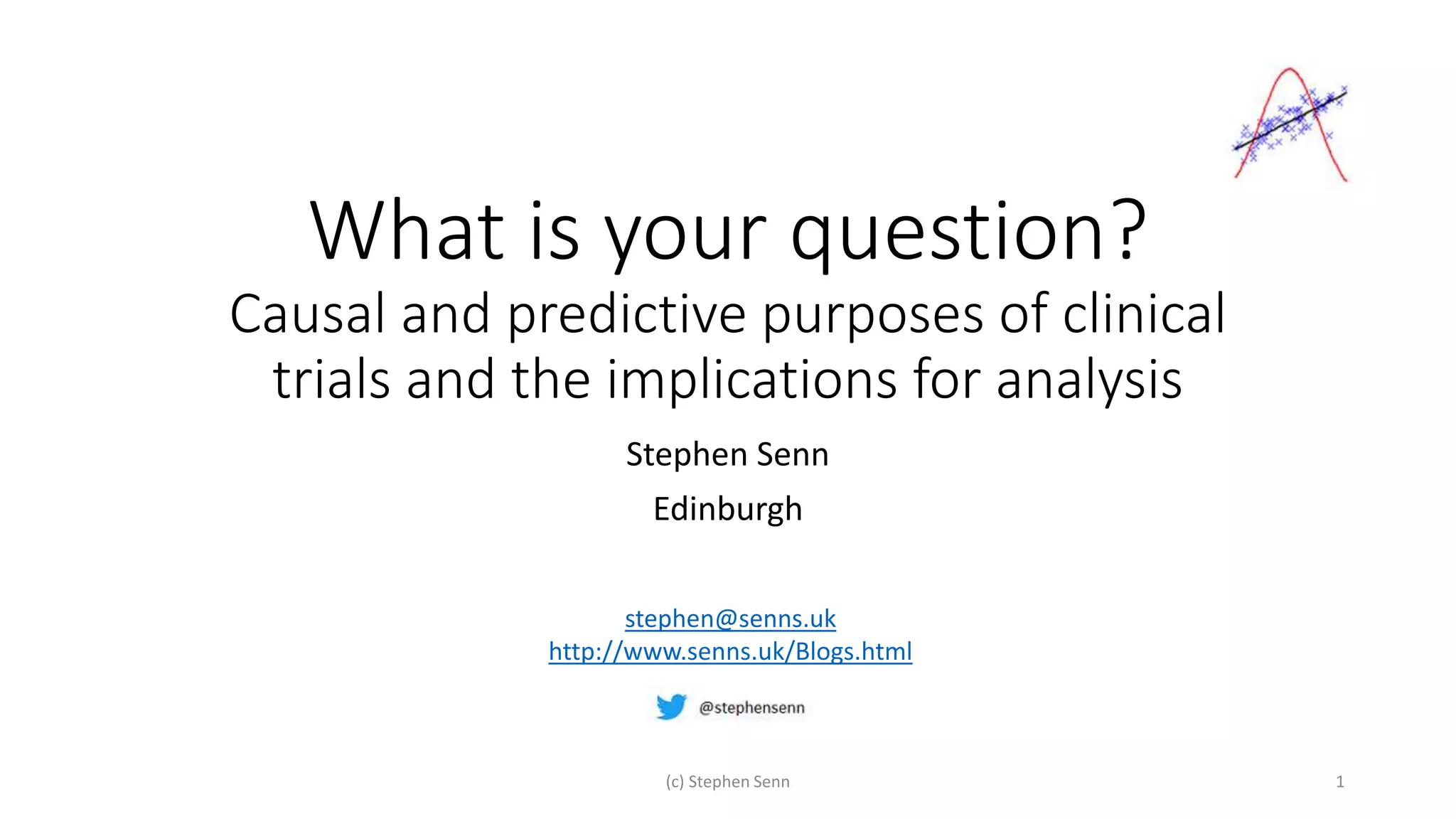 What is your question?
Causal and predictive purposes of clinical
trials and the implications for analysis
Stephen Senn
Edinburgh
(c) Stephen Senn 1
stephen@senns.uk
http://www.senns.uk/Blogs.html
 