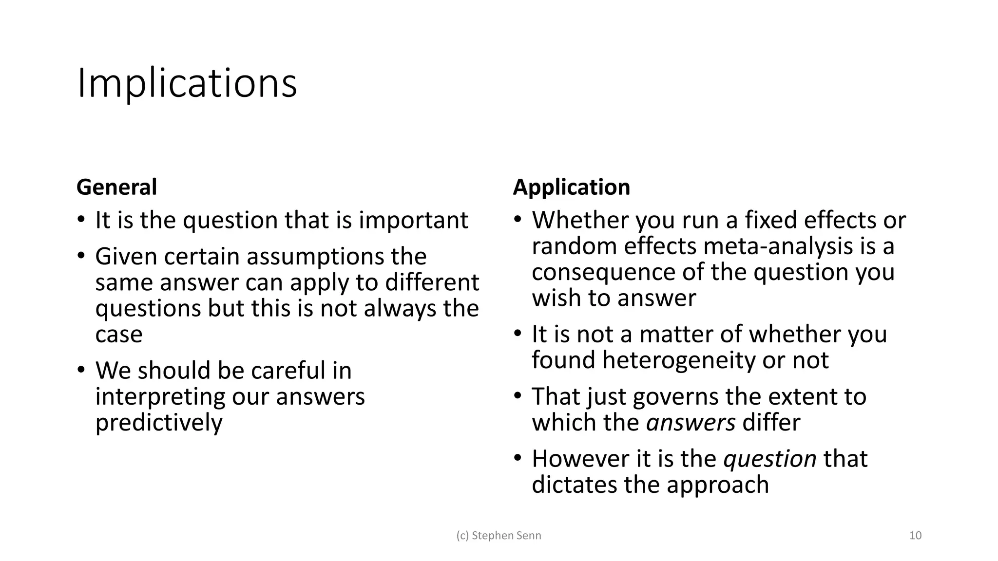 Implications
General
• It is the question that is important
• Given certain assumptions the
same answer can apply to different
questions but this is not always the
case
• We should be careful in
interpreting our answers
predictively
Application
• Whether you run a fixed effects or
random effects meta-analysis is a
consequence of the question you
wish to answer
• It is not a matter of whether you
found heterogeneity or not
• That just governs the extent to
which the answers differ
• However it is the question that
dictates the approach
(c) Stephen Senn 10
 