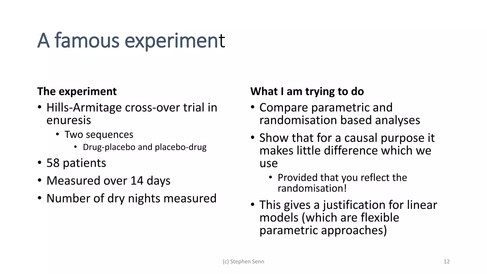 A famous experiment
The experiment
• Hills-Armitage cross-over trial in
enuresis
• Two sequences
• Drug-placebo and placebo-drug
• 58 patients
• Measured over 14 days
• Number of dry nights measured
What I am trying to do
• Compare parametric and
randomisation based analyses
• Show that for a causal purpose it
makes little difference which we
use
• Provided that you reflect the
randomisation!
• This gives a justification for linear
models (which are flexible
parametric approaches)
(c) Stephen Senn 12
 