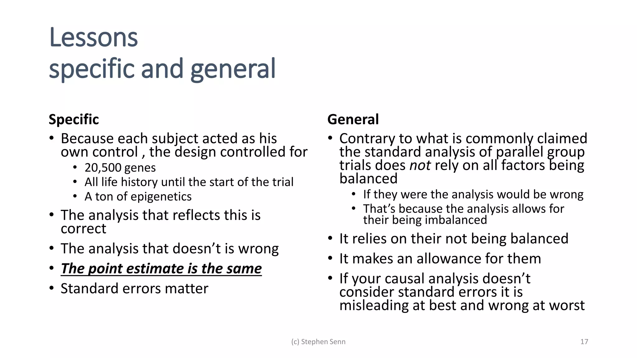 Lessons
specific and general
Specific
• Because each subject acted as his
own control , the design controlled for
• 20,500 genes
• All life history until the start of the trial
• A ton of epigenetics
• The analysis that reflects this is
correct
• The analysis that doesn’t is wrong
• The point estimate is the same
• Standard errors matter
General
• Contrary to what is commonly claimed
the standard analysis of parallel group
trials does not rely on all factors being
balanced
• If they were the analysis would be wrong
• That’s because the analysis allows for
their being imbalanced
• It relies on their not being balanced
• It makes an allowance for them
• If your causal analysis doesn’t
consider standard errors it is
misleading at best and wrong at worst
(c) Stephen Senn 17
 