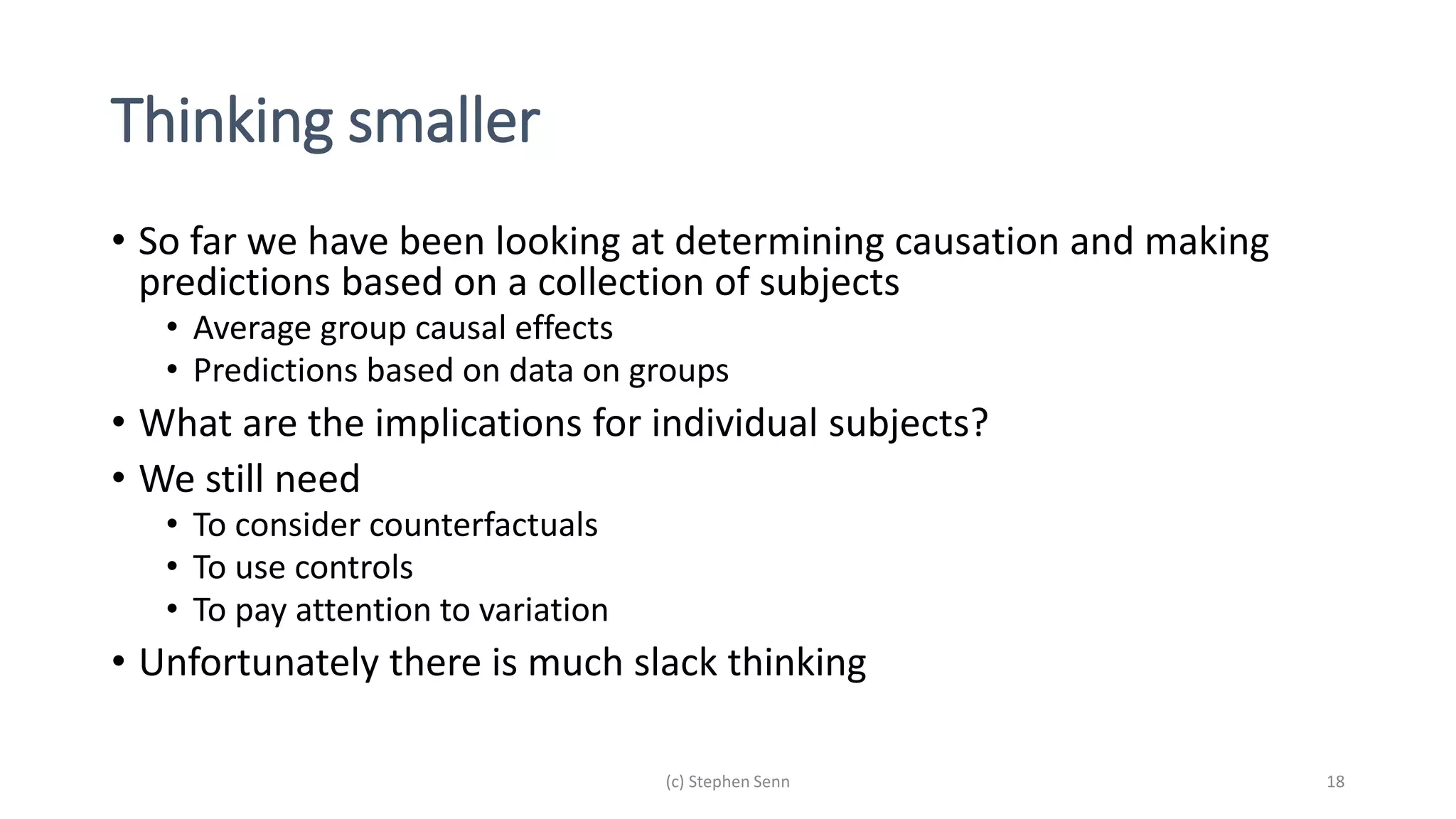 Thinking smaller
• So far we have been looking at determining causation and making
predictions based on a collection of subjects
• Average group causal effects
• Predictions based on data on groups
• What are the implications for individual subjects?
• We still need
• To consider counterfactuals
• To use controls
• To pay attention to variation
• Unfortunately there is much slack thinking
(c) Stephen Senn 18
 