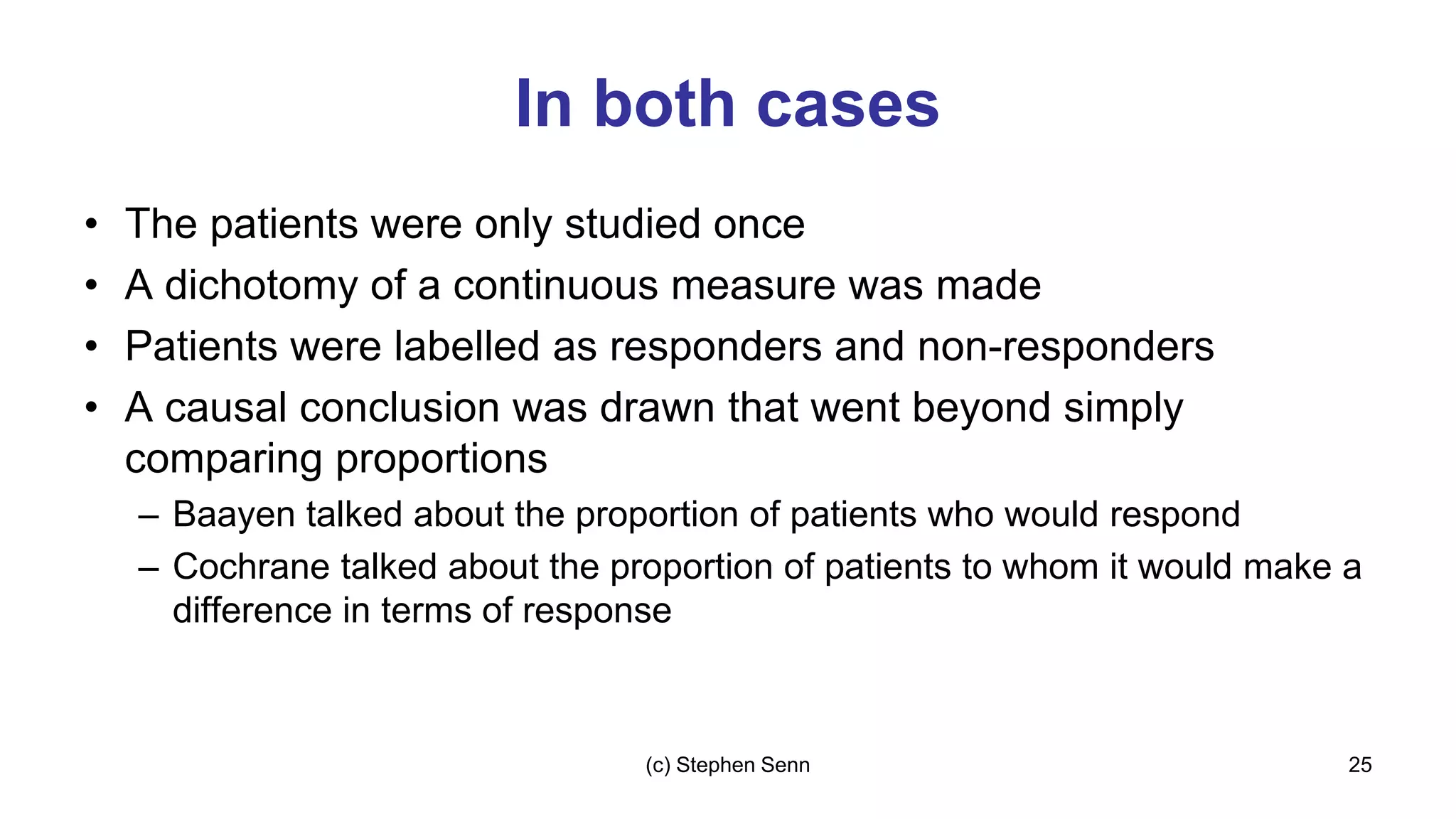 In both cases
• The patients were only studied once
• A dichotomy of a continuous measure was made
• Patients were labelled as responders and non-responders
• A causal conclusion was drawn that went beyond simply
comparing proportions
– Baayen talked about the proportion of patients who would respond
– Cochrane talked about the proportion of patients to whom it would make a
difference in terms of response
25
(c) Stephen Senn
 