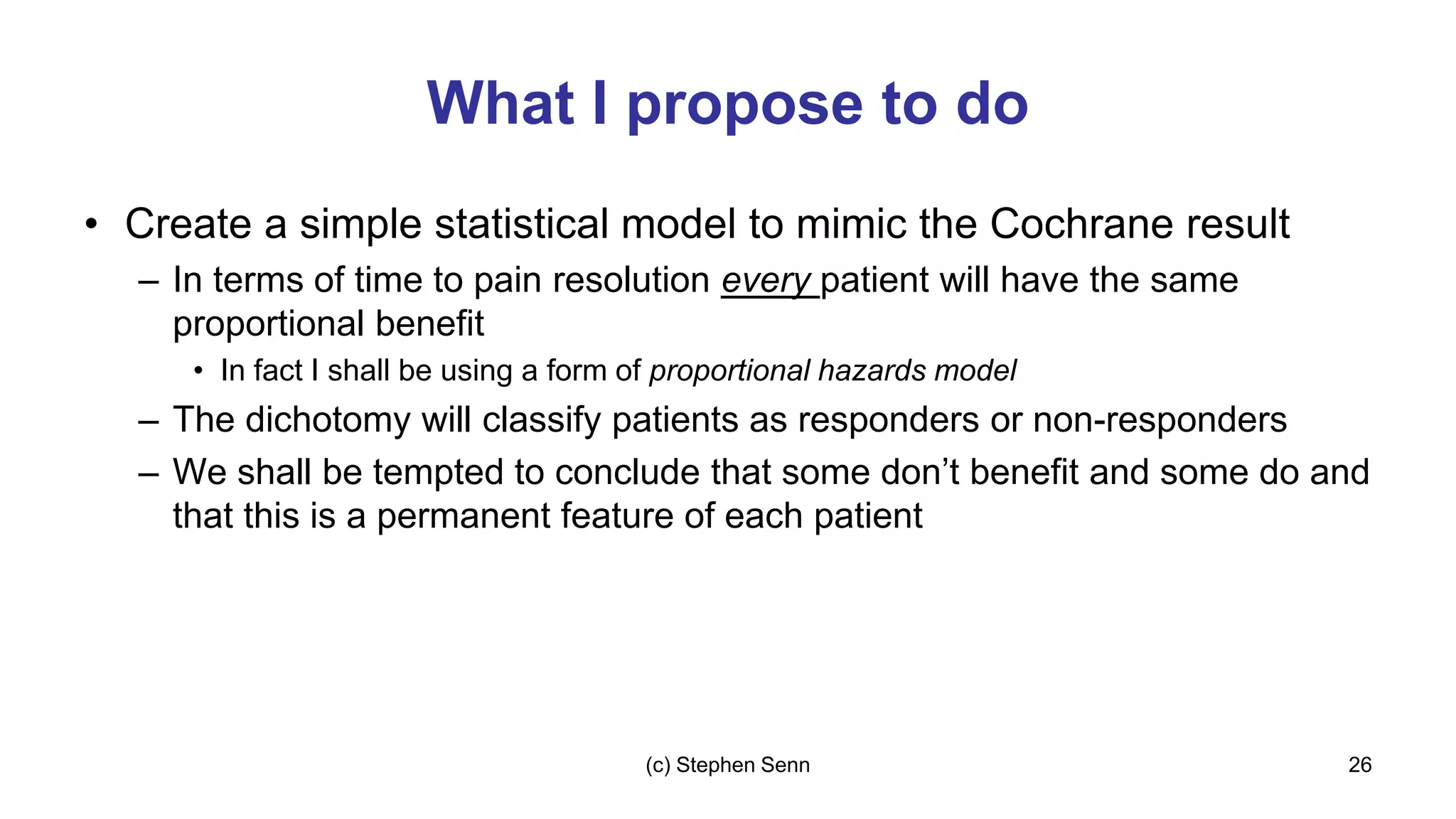 What I propose to do
• Create a simple statistical model to mimic the Cochrane result
– In terms of time to pain resolution every patient will have the same
proportional benefit
• In fact I shall be using a form of proportional hazards model
– The dichotomy will classify patients as responders or non-responders
– We shall be tempted to conclude that some don’t benefit and some do and
that this is a permanent feature of each patient
26
(c) Stephen Senn
 