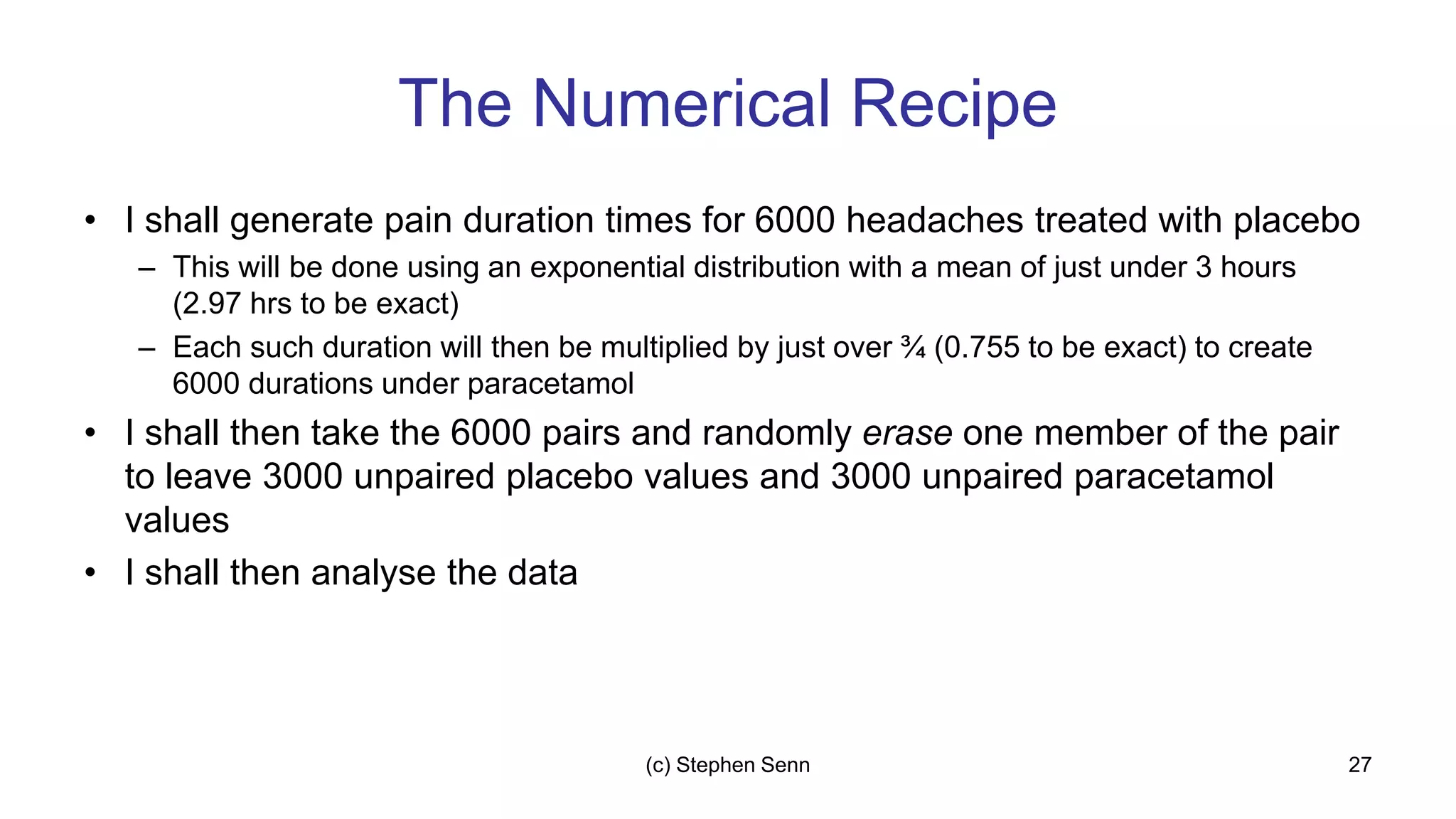 The Numerical Recipe
• I shall generate pain duration times for 6000 headaches treated with placebo
– This will be done using an exponential distribution with a mean of just under 3 hours
(2.97 hrs to be exact)
– Each such duration will then be multiplied by just over ¾ (0.755 to be exact) to create
6000 durations under paracetamol
• I shall then take the 6000 pairs and randomly erase one member of the pair
to leave 3000 unpaired placebo values and 3000 unpaired paracetamol
values
• I shall then analyse the data
27
(c) Stephen Senn
 
