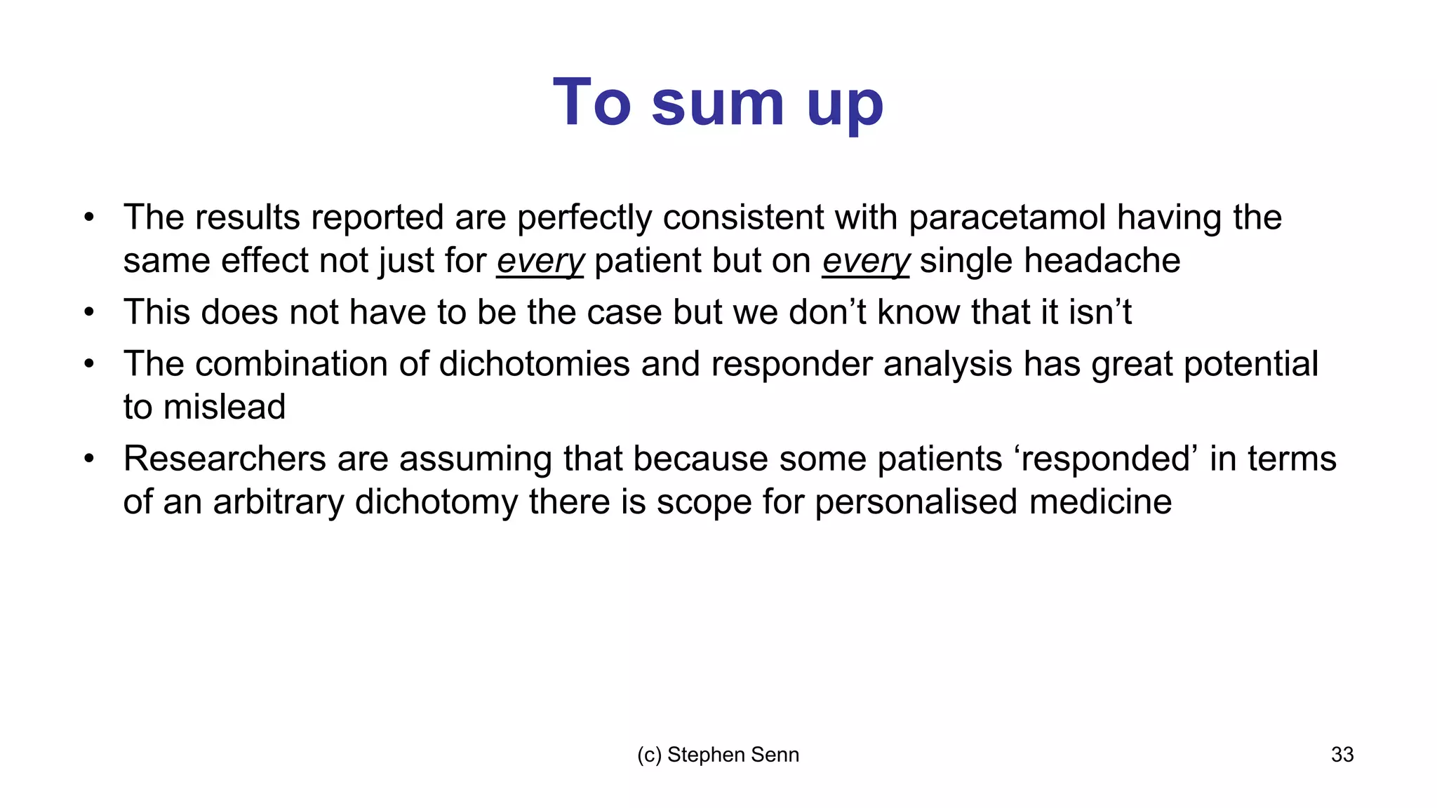To sum up
• The results reported are perfectly consistent with paracetamol having the
same effect not just for every patient but on every single headache
• This does not have to be the case but we don’t know that it isn’t
• The combination of dichotomies and responder analysis has great potential
to mislead
• Researchers are assuming that because some patients ‘responded’ in terms
of an arbitrary dichotomy there is scope for personalised medicine
33
(c) Stephen Senn
 