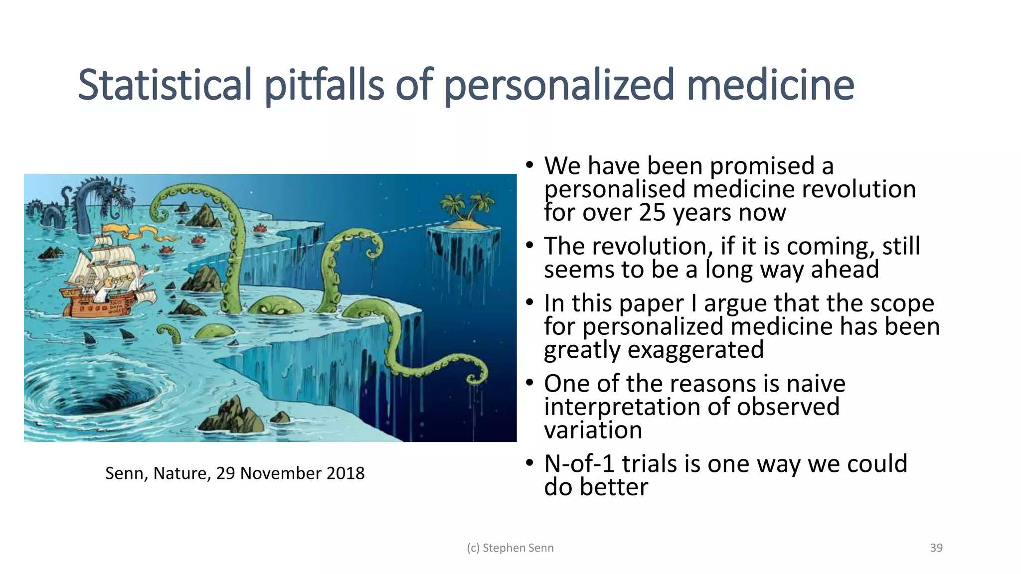 Statistical pitfalls of personalized medicine
• We have been promised a
personalised medicine revolution
for over 25 years now
• The revolution, if it is coming, still
seems to be a long way ahead
• In this paper I argue that the scope
for personalized medicine has been
greatly exaggerated
• One of the reasons is naive
interpretation of observed
variation
• N-of-1 trials is one way we could
do better
(c) Stephen Senn 39
Senn, Nature, 29 November 2018
 