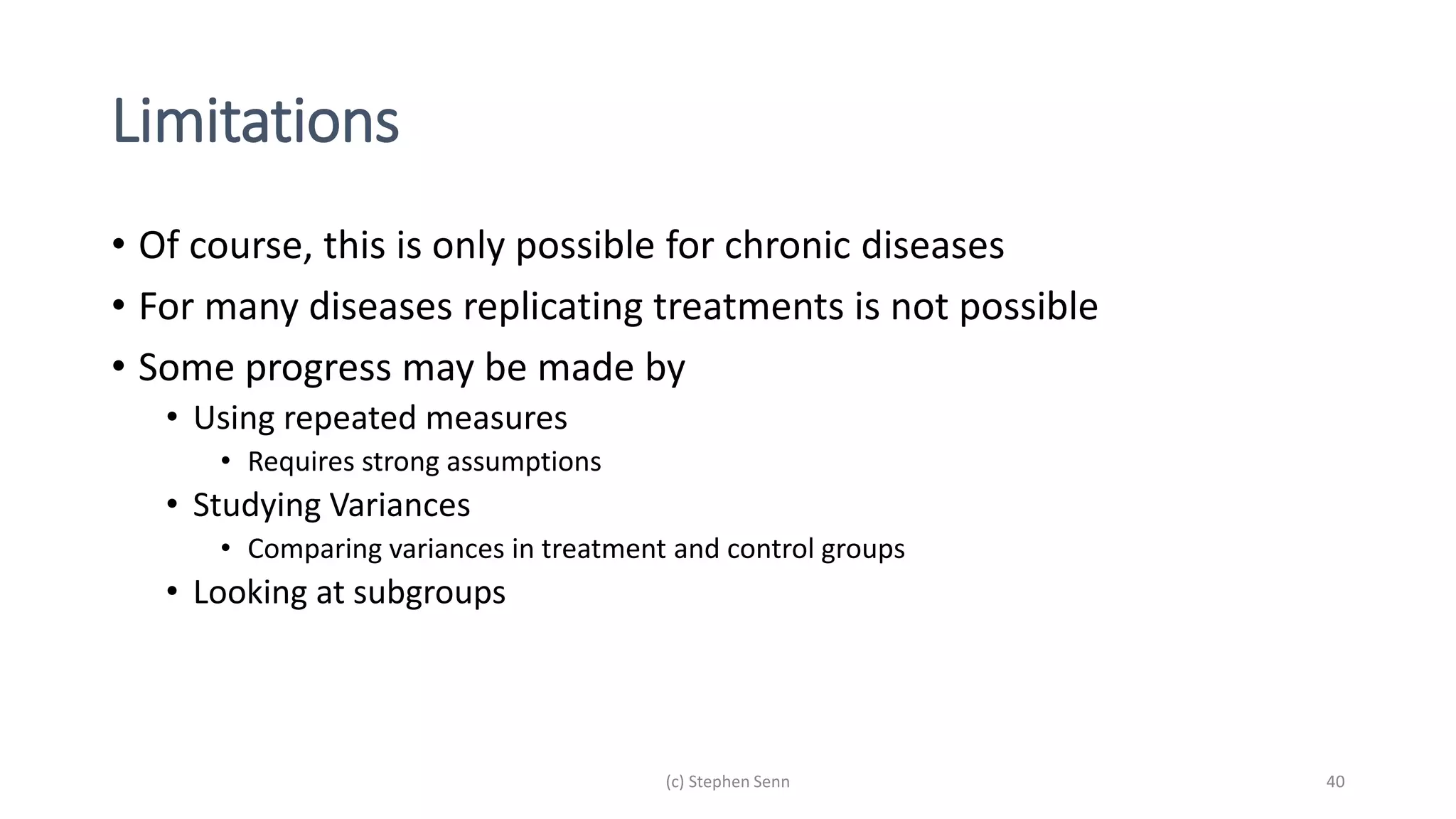 Limitations
• Of course, this is only possible for chronic diseases
• For many diseases replicating treatments is not possible
• Some progress may be made by
• Using repeated measures
• Requires strong assumptions
• Studying Variances
• Comparing variances in treatment and control groups
• Looking at subgroups
(c) Stephen Senn 40
 