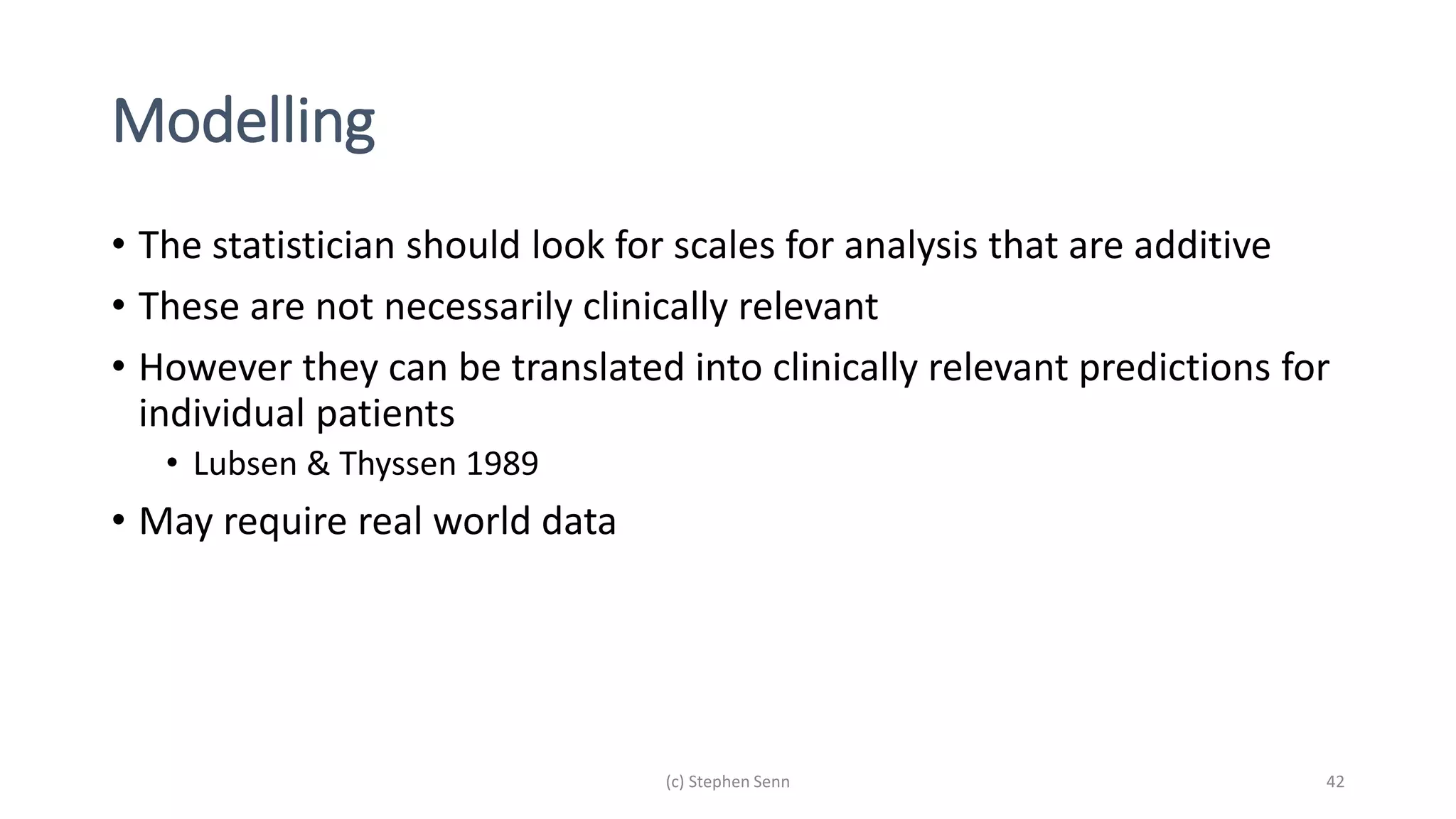 Modelling
• The statistician should look for scales for analysis that are additive
• These are not necessarily clinically relevant
• However they can be translated into clinically relevant predictions for
individual patients
• Lubsen & Thyssen 1989
• May require real world data
(c) Stephen Senn 42
 