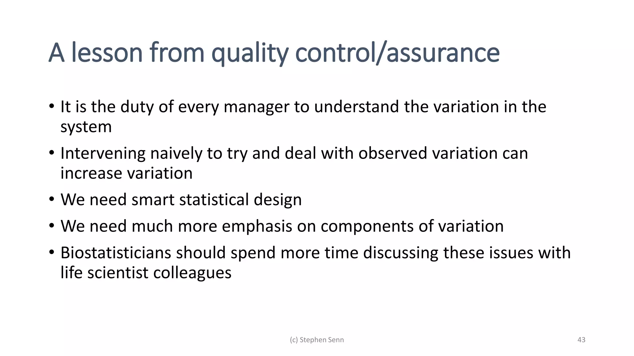 A lesson from quality control/assurance
• It is the duty of every manager to understand the variation in the
system
• Intervening naively to try and deal with observed variation can
increase variation
• We need smart statistical design
• We need much more emphasis on components of variation
• Biostatisticians should spend more time discussing these issues with
life scientist colleagues
(c) Stephen Senn 43
 