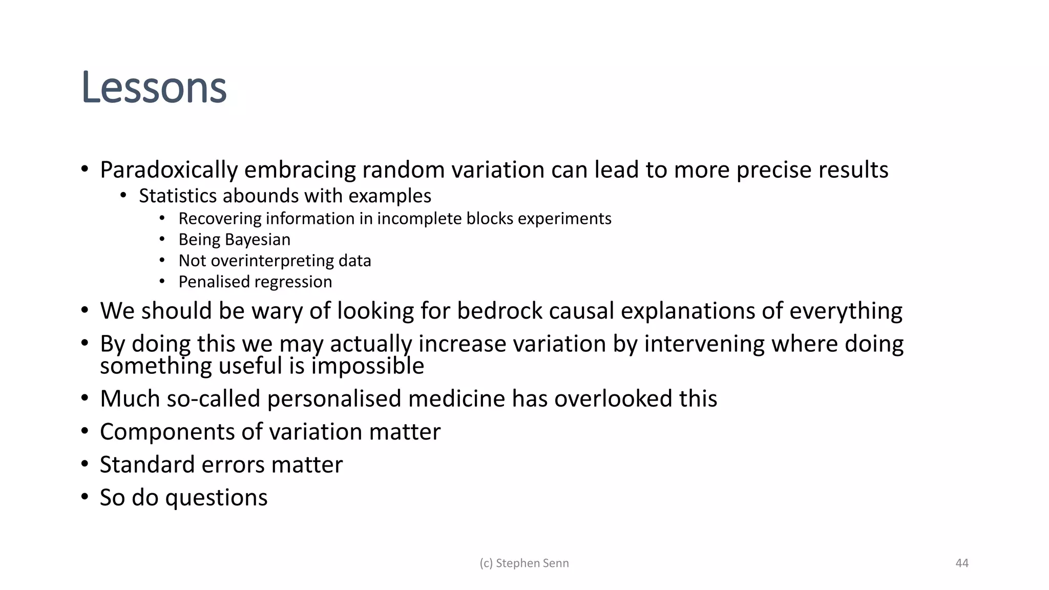 Lessons
• Paradoxically embracing random variation can lead to more precise results
• Statistics abounds with examples
• Recovering information in incomplete blocks experiments
• Being Bayesian
• Not overinterpreting data
• Penalised regression
• We should be wary of looking for bedrock causal explanations of everything
• By doing this we may actually increase variation by intervening where doing
something useful is impossible
• Much so-called personalised medicine has overlooked this
• Components of variation matter
• Standard errors matter
• So do questions
(c) Stephen Senn 44
 