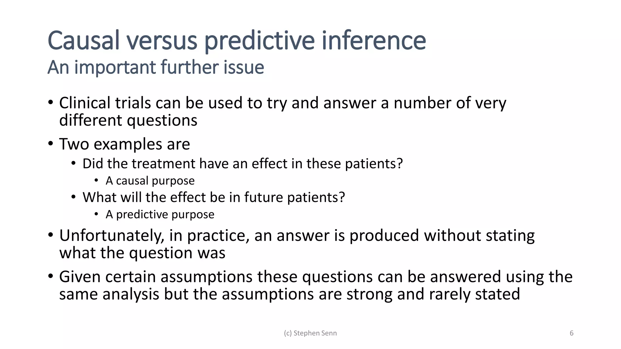 Causal versus predictive inference
An important further issue
• Clinical trials can be used to try and answer a number of very
different questions
• Two examples are
• Did the treatment have an effect in these patients?
• A causal purpose
• What will the effect be in future patients?
• A predictive purpose
• Unfortunately, in practice, an answer is produced without stating
what the question was
• Given certain assumptions these questions can be answered using the
same analysis but the assumptions are strong and rarely stated
(c) Stephen Senn 6
 