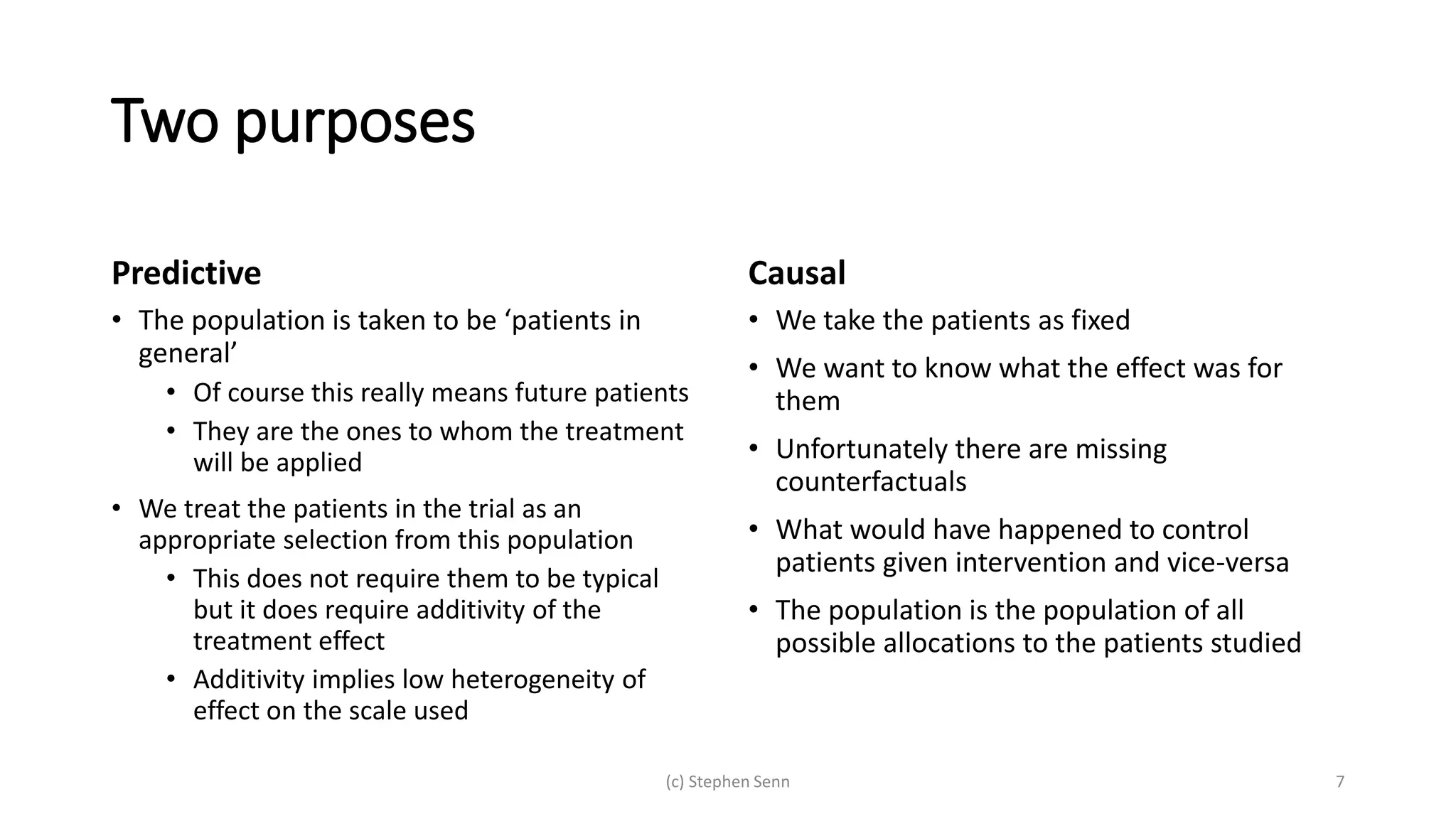 Two purposes
Predictive
• The population is taken to be ‘patients in
general’
• Of course this really means future patients
• They are the ones to whom the treatment
will be applied
• We treat the patients in the trial as an
appropriate selection from this population
• This does not require them to be typical
but it does require additivity of the
treatment effect
• Additivity implies low heterogeneity of
effect on the scale used
Causal
• We take the patients as fixed
• We want to know what the effect was for
them
• Unfortunately there are missing
counterfactuals
• What would have happened to control
patients given intervention and vice-versa
• The population is the population of all
possible allocations to the patients studied
(c) Stephen Senn 7
 