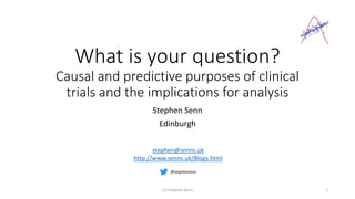 What is your question?
Causal and predictive purposes of clinical
trials and the implications for analysis
Stephen Senn
Edinburgh
(c) Stephen Senn 1
stephen@senns.uk
http://www.senns.uk/Blogs.html
 