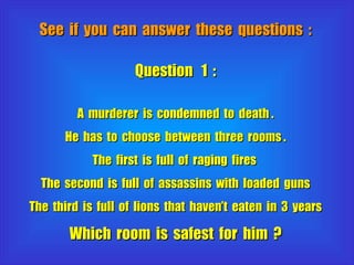 See  if  you  can  answer  these  questions  : Question  1  : A  murderer  is  condemned  to  death . He  has  to  choose  between  three  rooms . The  first  is  full  of  raging  fires  The  second  is  full  of  assassins  with  loaded  guns The  third  is  full  of  lions  that  haven’t  eaten  in  3  years Which  room  is  safest  for  him  ? 