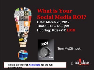 What is Your
                            Social Media ROI?
                            Date: March 26, 2012
                            Time: 3:15 – 4:30 pm
                            Hub Tag: #ideas12 LM8




                                              Tom McClintock



This is an excerpt. Click here for the full
presentation.
 