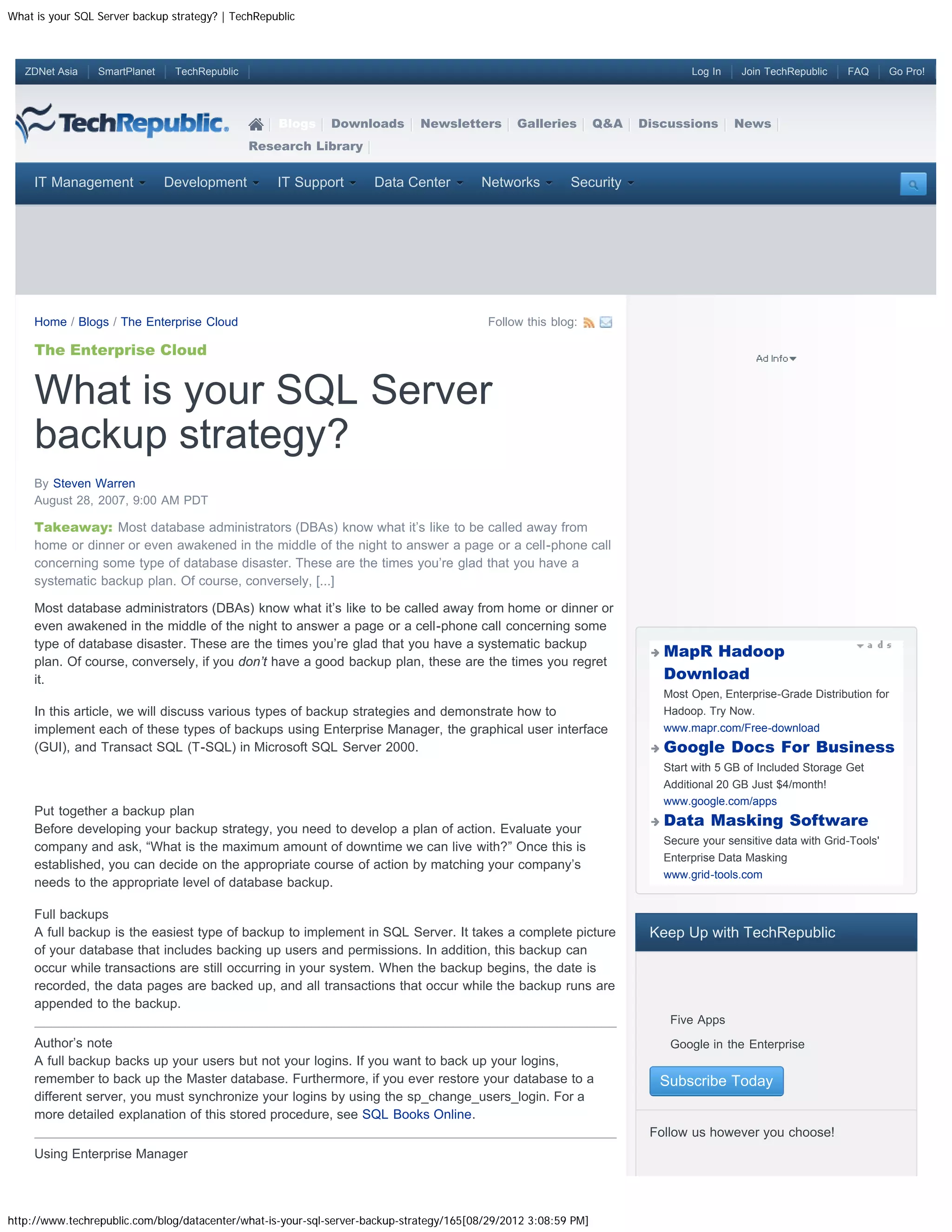 What is your SQL Server backup strategy? | TechRepublic



   ZDNet Asia    SmartPlanet    TechRepublic                                                                                      Log In    Join TechRepublic    FAQ        Go Pro!




                                                   Blogs     Downloads        Newsletters       Galleries        Q&A   Discussions         News
                                               Research Library


     IT Management             Development         IT Support        Data Center         Networks         Security




     Home / Blogs / The Enterprise Cloud                                                  Follow this blog:

     The Enterprise Cloud


     What is your SQL Server
     backup strategy?
     By Steven Warren
     August 28, 2007, 9:00 AM PDT

     Takeaway: Most database administrators (DBAs) know what it’s like to be called away from
     home or dinner or even awakened in the middle of the night to answer a page or a cell-phone call
     concerning some type of database disaster. These are the times you’re glad that you have a
     systematic backup plan. Of course, conversely, [...]

     Most database administrators (DBAs) know what it’s like to be called away from home or dinner or
     even awakened in the middle of the night to answer a page or a cell-phone call concerning some
     type of database disaster. These are the times you’re glad that you have a systematic backup
                                                                                                                             MapR Hadoop
     plan. Of course, conversely, if you don’t have a good backup plan, these are the times you regret
     it.                                                                                                                     Download
                                                                                                                             Most Open, Enterprise-Grade Distribution for
     In this article, we will discuss various types of backup strategies and demonstrate how to                              Hadoop. Try Now.
     implement each of these types of backups using Enterprise Manager, the graphical user interface                         www.mapr.com/Free-download
     (GUI), and Transact SQL (T-SQL) in Microsoft SQL Server 2000.                                                           Google Docs For Business
                                                                                                                             Start with 5 GB of Included Storage Get
                                                                                                                             Additional 20 GB Just $4/month!
                                                                                                                             www.google.com/apps
     Put together a backup plan
     Before developing your backup strategy, you need to develop a plan of action. Evaluate your
                                                                                                                             Data Masking Software
                                                                                                                             Secure your sensitive data with Grid-Tools'
     company and ask, “What is the maximum amount of downtime we can live with?” Once this is
                                                                                                                             Enterprise Data Masking
     established, you can decide on the appropriate course of action by matching your company’s
                                                                                                                             www.grid-tools.com
     needs to the appropriate level of database backup.

     Full backups
     A full backup is the easiest type of backup to implement in SQL Server. It takes a complete picture                Keep Up with TechRepublic
     of your database that includes backing up users and permissions. In addition, this backup can
     occur while transactions are still occurring in your system. When the backup begins, the date is
     recorded, the data pages are backed up, and all transactions that occur while the backup runs are
     appended to the backup.
                                                                                                                         
                                                                                                                              Five Apps
     Author’s note                                                                                                       
                                                                                                                              Google in the Enterprise
     A full backup backs up your users but not your logins. If you want to back up your logins,
     remember to back up the Master database. Furthermore, if you ever restore your database to a                            Subscribe Today
     different server, you must synchronize your logins by using the sp_change_users_login. For a
     more detailed explanation of this stored procedure, see SQL Books Online.
                                                                                                                        Follow us however you choose!
     Using Enterprise Manager




http://www.techrepublic.com/blog/datacenter/what-is-your-sql-server-backup-strategy/165[08/29/2012 3:08:59 PM]
 