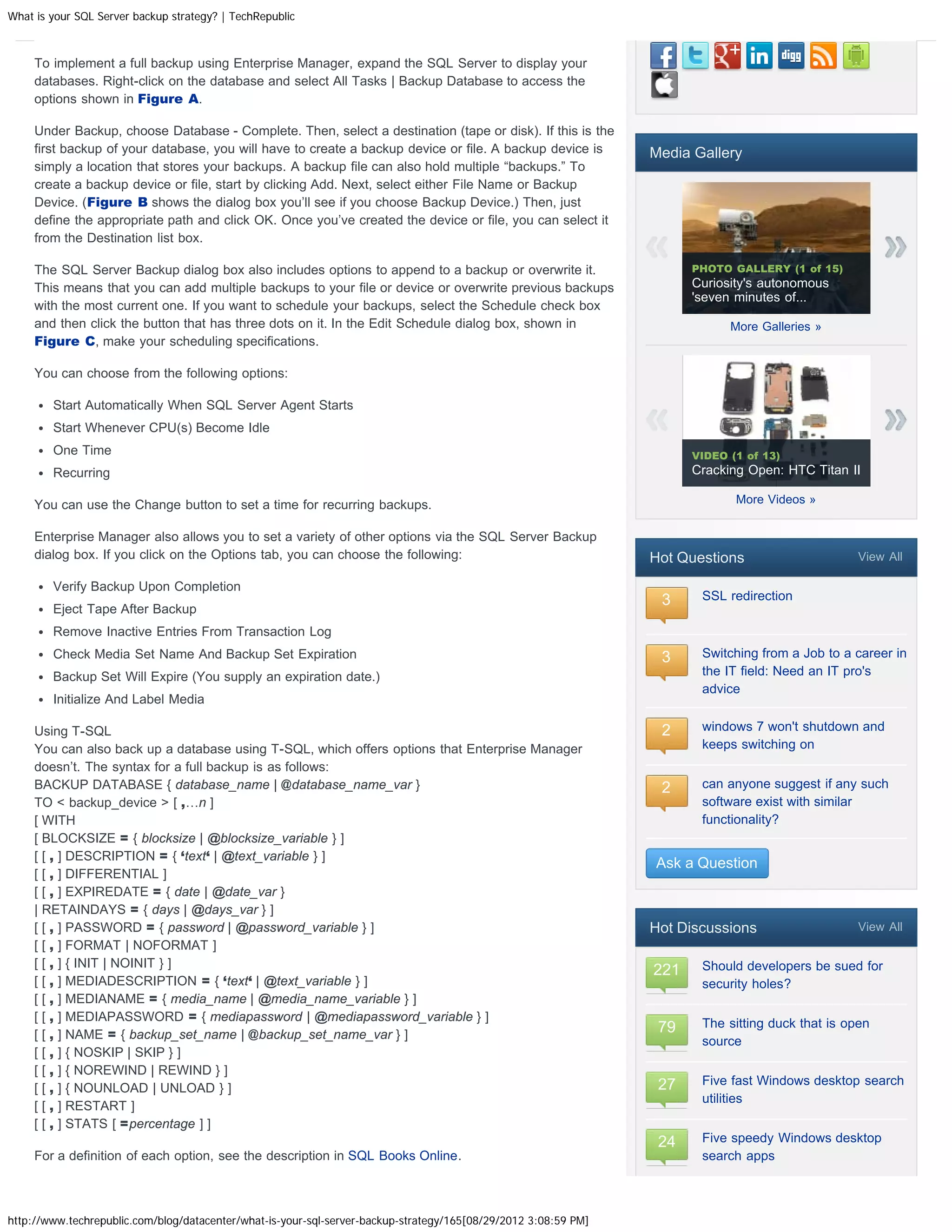 What is your SQL Server backup strategy? | TechRepublic



     To implement a full backup using Enterprise Manager, expand the SQL Server to display your
     databases. Right-click on the database and select All Tasks | Backup Database to access the
     options shown in Figure A.

     Under Backup, choose Database - Complete. Then, select a destination (tape or disk). If this is the
     first backup of your database, you will have to create a backup device or file. A backup device is          Media Gallery
     simply a location that stores your backups. A backup file can also hold multiple “backups.” To
     create a backup device or file, start by clicking Add. Next, select either File Name or Backup
     Device. (Figure B shows the dialog box you’ll see if you choose Backup Device.) Then, just
     define the appropriate path and click OK. Once you’ve created the device or file, you can select it
     from the Destination list box.

     The SQL Server Backup dialog box also includes options to append to a backup or overwrite it.                     PHOTO GALLERY (1 of 15)
     This means that you can add multiple backups to your file or device or overwrite previous backups                 Curiosity's autonomous
                                                                                                                       'seven minutes of...
     with the most current one. If you want to schedule your backups, select the Schedule check box
     and then click the button that has three dots on it. In the Edit Schedule dialog box, shown in                          More Galleries »
     Figure C, make your scheduling specifications.

     You can choose from the following options:

        Start Automatically When SQL Server Agent Starts
        Start Whenever CPU(s) Become Idle
        One Time                                                                                                       VIDEO (1 of 13)
        Recurring                                                                                                      Cracking Open: HTC Titan II

     You can use the Change button to set a time for recurring backups.                                                       More Videos »


     Enterprise Manager also allows you to set a variety of other options via the SQL Server Backup
     dialog box. If you click on the Options tab, you can choose the following:                                  Hot Questions                     View All

        Verify Backup Upon Completion
                                                                                                                  3     SSL redirection
        Eject Tape After Backup
        Remove Inactive Entries From Transaction Log
        Check Media Set Name And Backup Set Expiration                                                            3     Switching from a Job to a career in
        Backup Set Will Expire (You supply an expiration date.)                                                         the IT field: Need an IT pro's
                                                                                                                        advice
        Initialize And Label Media

     Using T-SQL                                                                                                  2     windows 7 won't shutdown and
     You can also back up a database using T-SQL, which offers options that Enterprise Manager                          keeps switching on
     doesn’t. The syntax for a full backup is as follows:
     BACKUP DATABASE { database_name | @database_name_var }                                                       2     can anyone suggest if any such
     TO  backup_device  [ ,…n ]                                                                                       software exist with similar
     [ WITH                                                                                                             functionality?
     [ BLOCKSIZE = { blocksize | @blocksize_variable } ]
     [ [ , ] DESCRIPTION = { ‘text‘ | @text_variable } ]
                                                                                                                 Ask a Question
     [ [ , ] DIFFERENTIAL ]
     [ [ , ] EXPIREDATE = { date | @date_var }
     | RETAINDAYS = { days | @days_var } ]
     [ [ , ] PASSWORD = { password | @password_variable } ]                                                      Hot Discussions                   View All
     [ [ , ] FORMAT | NOFORMAT ]
     [ [ , ] { INIT | NOINIT } ]                                                                                        Should developers be sued for
                                                                                                                 221
     [ [ , ] MEDIADESCRIPTION = { ‘text‘ | @text_variable } ]                                                           security holes?
     [ [ , ] MEDIANAME = { media_name | @media_name_variable } ]
     [ [ , ] MEDIAPASSWORD = { mediapassword | @mediapassword_variable } ]
                                                                                                                  79    The sitting duck that is open
     [ [ , ] NAME = { backup_set_name | @backup_set_name_var } ]
                                                                                                                        source
     [ [ , ] { NOSKIP | SKIP } ]
     [ [ , ] { NOREWIND | REWIND } ]
                                                                                                                        Five fast Windows desktop search
     [ [ , ] { NOUNLOAD | UNLOAD } ]                                                                              27
                                                                                                                        utilities
     [ [ , ] RESTART ]
     [ [ , ] STATS [ =percentage ] ]
                                                                                                                  24    Five speedy Windows desktop
     For a definition of each option, see the description in SQL Books Online.                                          search apps



http://www.techrepublic.com/blog/datacenter/what-is-your-sql-server-backup-strategy/165[08/29/2012 3:08:59 PM]
 
