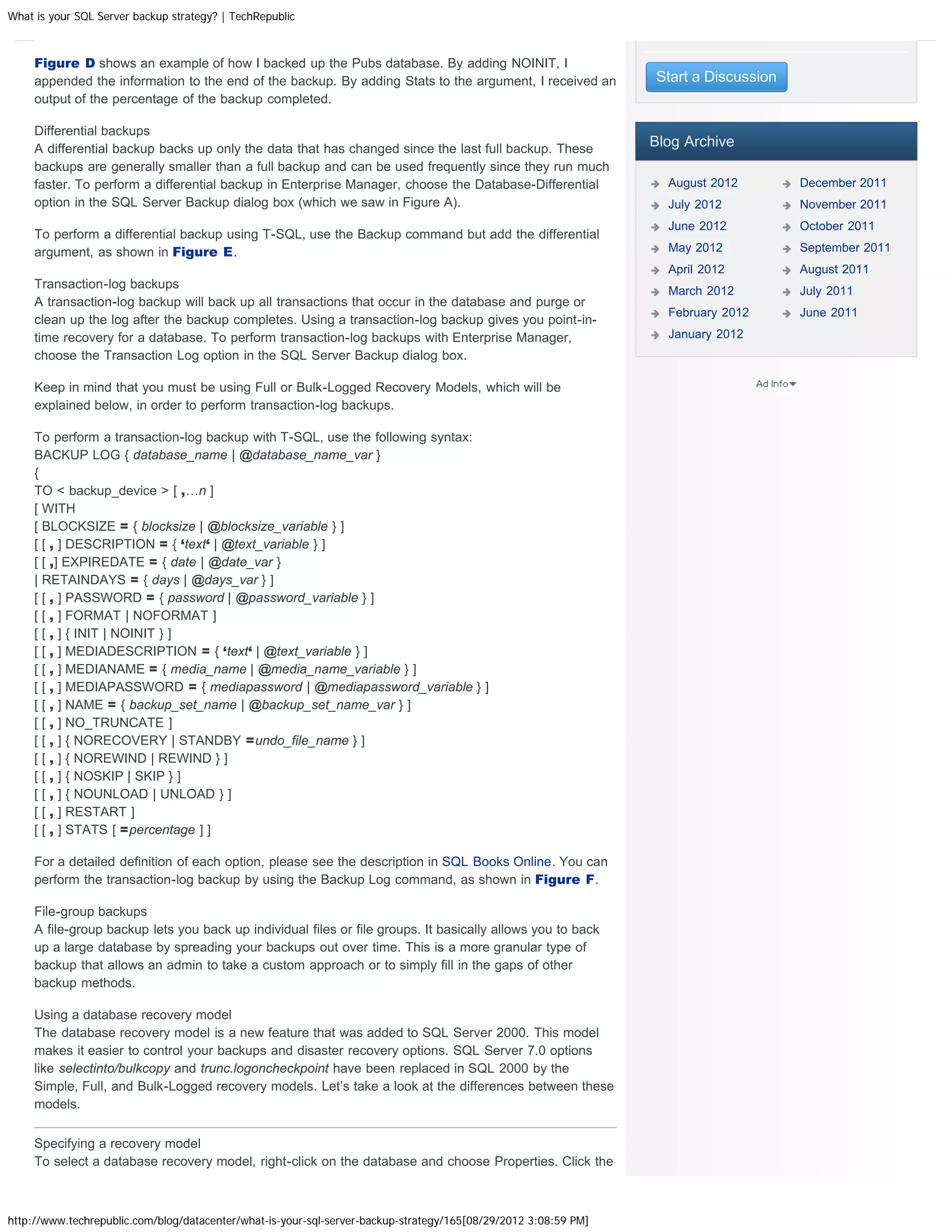 What is your SQL Server backup strategy? | TechRepublic



     Figure D shows an example of how I backed up the Pubs database. By adding NOINIT, I
     appended the information to the end of the backup. By adding Stats to the argument, I received an           Start a Discussion
     output of the percentage of the backup completed.

     Differential backups
     A differential backup backs up only the data that has changed since the last full backup. These
                                                                                                                 Blog Archive
     backups are generally smaller than a full backup and can be used frequently since they run much
     faster. To perform a differential backup in Enterprise Manager, choose the Database-Differential              August 2012        December 2011
     option in the SQL Server Backup dialog box (which we saw in Figure A).                                        July 2012          November 2011
                                                                                                                   June 2012          October 2011
     To perform a differential backup using T-SQL, use the Backup command but add the differential
     argument, as shown in Figure E.                                                                               May 2012           September 2011
                                                                                                                   April 2012         August 2011
     Transaction-log backups                                                                                       March 2012         July 2011
     A transaction-log backup will back up all transactions that occur in the database and purge or
                                                                                                                   February 2012      June 2011
     clean up the log after the backup completes. Using a transaction-log backup gives you point-in-
     time recovery for a database. To perform transaction-log backups with Enterprise Manager,                     January 2012
     choose the Transaction Log option in the SQL Server Backup dialog box.

     Keep in mind that you must be using Full or Bulk-Logged Recovery Models, which will be
     explained below, in order to perform transaction-log backups.

     To perform a transaction-log backup with T-SQL, use the following syntax:
     BACKUP LOG { database_name | @database_name_var }
     {
     TO  backup_device  [ ,…n ]
     [ WITH
     [ BLOCKSIZE = { blocksize | @blocksize_variable } ]
     [ [ , ] DESCRIPTION = { ‘text‘ | @text_variable } ]
     [ [ ,] EXPIREDATE = { date | @date_var }
     | RETAINDAYS = { days | @days_var } ]
     [ [ , ] PASSWORD = { password | @password_variable } ]
     [ [ , ] FORMAT | NOFORMAT ]
     [ [ , ] { INIT | NOINIT } ]
     [ [ , ] MEDIADESCRIPTION = { ‘text‘ | @text_variable } ]
     [ [ , ] MEDIANAME = { media_name | @media_name_variable } ]
     [ [ , ] MEDIAPASSWORD = { mediapassword | @mediapassword_variable } ]
     [ [ , ] NAME = { backup_set_name | @backup_set_name_var } ]
     [ [ , ] NO_TRUNCATE ]
     [ [ , ] { NORECOVERY | STANDBY =undo_file_name } ]
     [ [ , ] { NOREWIND | REWIND } ]
     [ [ , ] { NOSKIP | SKIP } ]
     [ [ , ] { NOUNLOAD | UNLOAD } ]
     [ [ , ] RESTART ]
     [ [ , ] STATS [ =percentage ] ]

     For a detailed definition of each option, please see the description in SQL Books Online. You can
     perform the transaction-log backup by using the Backup Log command, as shown in Figure F.

     File-group backups
     A file-group backup lets you back up individual files or file groups. It basically allows you to back
     up a large database by spreading your backups out over time. This is a more granular type of
     backup that allows an admin to take a custom approach or to simply fill in the gaps of other
     backup methods.

     Using a database recovery model
     The database recovery model is a new feature that was added to SQL Server 2000. This model
     makes it easier to control your backups and disaster recovery options. SQL Server 7.0 options
     like selectinto/bulkcopy and trunc.logoncheckpoint have been replaced in SQL 2000 by the
     Simple, Full, and Bulk-Logged recovery models. Let’s take a look at the differences between these
     models.

     Specifying a recovery model
     To select a database recovery model, right-click on the database and choose Properties. Click the



http://www.techrepublic.com/blog/datacenter/what-is-your-sql-server-backup-strategy/165[08/29/2012 3:08:59 PM]
 