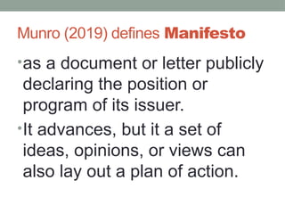 Munro (2019) defines Manifesto
•as a document or letter publicly
declaring the position or
program of its issuer.
•It advances, but it a set of
ideas, opinions, or views can
also lay out a plan of action.
 