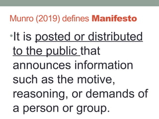 Munro (2019) defines Manifesto
•It is posted or distributed
to the public that
announces information
such as the motive,
reasoning, or demands of
a person or group.
 