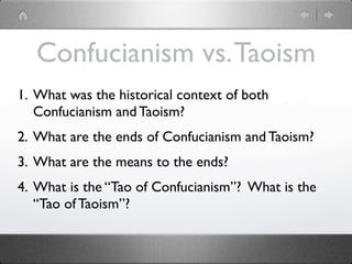Confucianism vs. Taoism
1. What was the historical context of both
   Confucianism and Taoism?
2. What are the ends of Confucianism and Taoism?
3. What are the means to the ends?
4. What is the “Tao of Confucianism”? What is the
   “Tao of Taoism”?
 