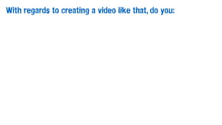 With regards to creating a video like that, do you:
 