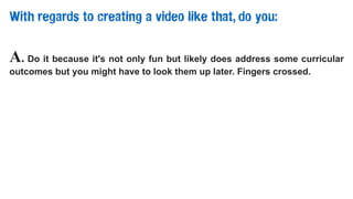 With regards to creating a video like that, do you:
A. Do it because it's not only fun but likely does address some curricular
outcomes but you might have to look them up later. Fingers crossed.
 