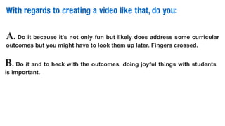 With regards to creating a video like that, do you:
A. Do it because it's not only fun but likely does address some curricular
outcomes but you might have to look them up later. Fingers crossed.
B. Do it and to heck with the outcomes, doing joyful things with students
is important.
 