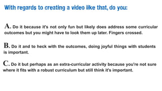 With regards to creating a video like that, do you:
A. Do it because it's not only fun but likely does address some curricular
outcomes but you might have to look them up later. Fingers crossed.
B. Do it and to heck with the outcomes, doing joyful things with students
is important.
C. Do it but perhaps as an extra-curricular activity because you're not sure
where it fits with a robust curriculum but still think it's important.
 