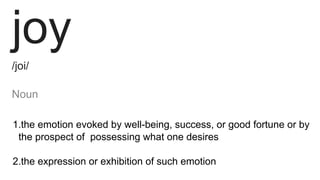 joy
/joi/
Noun 
1.the emotion evoked by well-being, success, or good fortune or by
the prospect of possessing what one desires
2.the expression or exhibition of such emotion
 