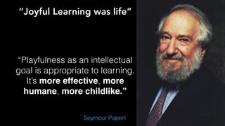 “Joyful Learning was life”
“Playfulness as an intellectual
goal is appropriate to learning.
It’s more effective, more
humane, more childlike.”
Seymour Papert
 