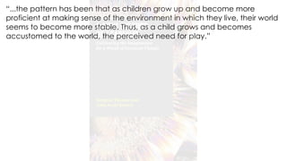 “...the pattern has been that as children grow up and become more
proficient at making sense of the environment in which they live, their world
seems to become more stable. Thus, as a child grows and becomes
accustomed to the world, the perceived need for play.”
 