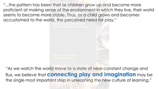 “As we watch the world move to a state of near-constant change and
flux, we believe that connecting play and imagination may be
the single most important step in unleashing the new culture of learning.”
“...the pattern has been that as children grow up and become more
proficient at making sense of the environment in which they live, their world
seems to become more stable. Thus, as a child grows and becomes
accustomed to the world, the perceived need for play.”
 