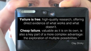 “Failure is free, high-quality research, offering
direct evidence of what works and what
doesn’t.
Cheap failure, valuable as it is on its own, is
also a key part of a more complex advantage:
the exploration of multiple possibilities.”
Clay Shirky
 