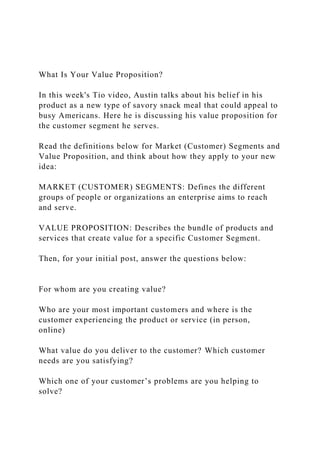 What Is Your Value Proposition?
In this week's Tio video, Austin talks about his belief in his
product as a new type of savory snack meal that could appeal to
busy Americans. Here he is discussing his value proposition for
the customer segment he serves.
Read the definitions below for Market (Customer) Segments and
Value Proposition, and think about how they apply to your new
idea:
MARKET (CUSTOMER) SEGMENTS: Defines the different
groups of people or organizations an enterprise aims to reach
and serve.
VALUE PROPOSITION: Describes the bundle of products and
services that create value for a specific Customer Segment.
Then, for your initial post, answer the questions below:
For whom are you creating value?
Who are your most important customers and where is the
customer experiencing the product or service (in person,
online)
What value do you deliver to the customer? Which customer
needs are you satisfying?
Which one of your customer’s problems are you helping to
solve?
 