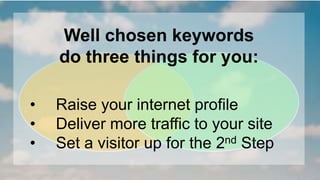 Well chosen keywords 
do three things for you: 
• Raise your internet profile 
• Deliver more traffic to your site 
• Set a visitor up for the 2nd Step 
 